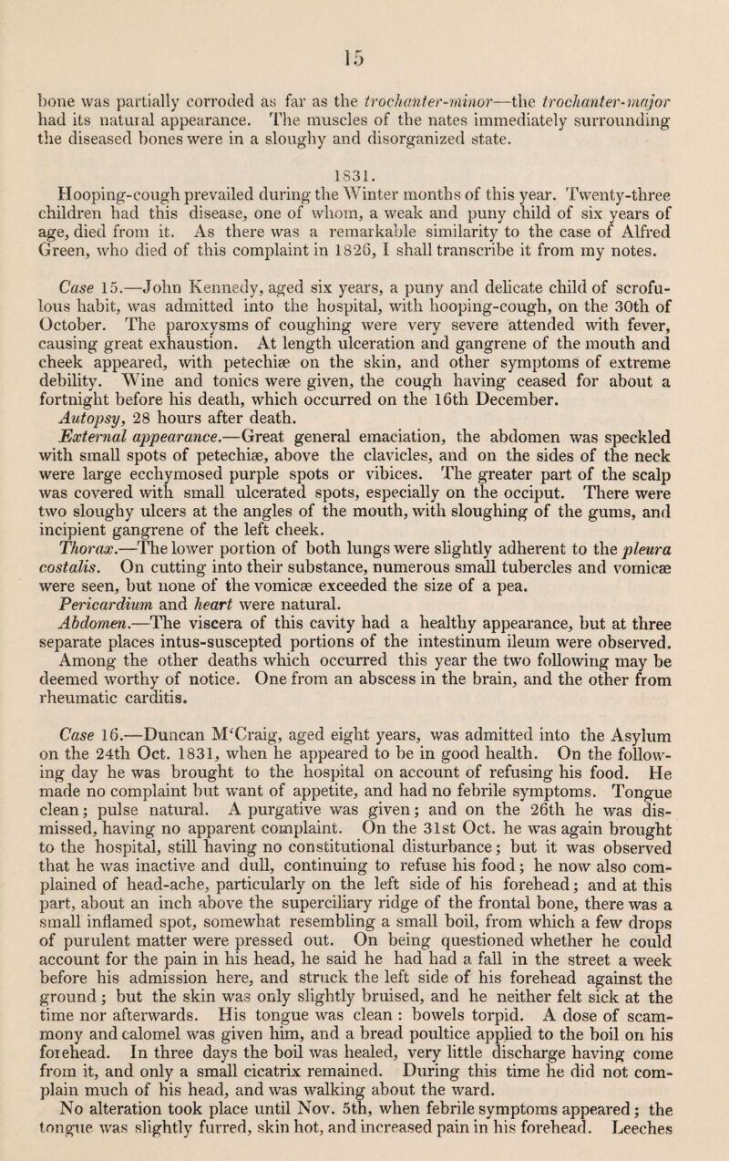 bone was partially corroded as far as the trochanter-minor—the troclianter-major had its natural appearance. The muscles of the nates immediately surrounding the diseased bones were in a sloughy and disorganized state. 1831. Hooping-cough prevailed during the Winter months of this year. Twenty-three children had this disease, one of whom, a weak and puny child of six years of age, died from it. As there was a remarkable similarity to the case of Alfred Green, who died of this complaint in 1826, I shall transcribe it from my notes. Case 15.—John Kennedy, aged six years, a puny and delicate child of scrofu¬ lous habit, was admitted into the hospital, with hooping-cough, on the 30th of October. The paroxysms of coughing were very severe attended with fever, causing great exhaustion. At length ulceration and gangrene of the mouth and cheek appeared, with petechiae on the skin, and other symptoms of extreme debility. Wine and tonics were given, the cough having ceased for about a fortnight before his death, which occurred on the 16th December. Autopsy, 28 hours after death. External appearance.—Great general emaciation, the abdomen was speckled with small spots of petechiee, above the clavicles, and on the sides of the neck were large ecchymosed purple spots or vibices. The greater part of the scalp was covered with small ulcerated spots, especially on the occiput. There were two sloughy ulcers at the angles of the mouth, with sloughing of the gums, and incipient gangrene of the left cheek. Thorax.—The lower portion of both lungs were slightly adherent to the pleura costalis. On cutting into their substance, numerous small tubercles and vomicae were seen, but none of the vomicae exceeded the size of a pea. Pericardium and heart were natural. Abdomen.—The viscera of this cavity had a healthy appearance, but at three separate places intus-suscepted portions of the intestinum ileum were observed. Among the other deaths which occurred this year the two following may be deemed worthy of notice. One from an abscess in the brain, and the other from rheumatic carditis. Case 16.—Duncan iVLCraig, aged eight years, was admitted into the Asylum on the 24th Oct. 1831, when he appeared to be in good health. On the follow¬ ing day he was brought to the hospital on account of refusing his food. He made no complaint but want of appetite, and had no febrile symptoms. Tongue clean; pulse natural. A purgative was given; and on the 26th he was dis¬ missed, having no apparent complaint. On the 31st Oct. he was again brought to the hospital, still having no constitutional disturbance; but it was observed that he was inactive and dull, continuing to refuse his food; he now also com¬ plained of head-ache, particularly on the left side of his forehead; and at this part, about an inch above the superciliary ridge of the frontal bone, there was a small inflamed spot, somewhat resembling a small boil, from which a few drops of purulent matter were pressed out. On being questioned whether he could account for the pain in his head, he said he had had a fall in the street a week before his admission here, and struck the left side of his forehead against the ground ; but the skin was only slightly bruised, and he neither felt sick at the time nor afterwards. His tongue was clean : bowels torpid. A dose of scam- mony and calomel was given him, and a bread poultice applied to the boil on his forehead. In three days the boil was healed, very little discharge having come from it, and only a small cicatrix remained. During this time he did not com¬ plain much of his head, and was walking about the ward. No alteration took place until Nov. 5th, when febrile symptoms appeared; the tongue was slightly furred, skin hot, and increased pain in his forehead. Leeches