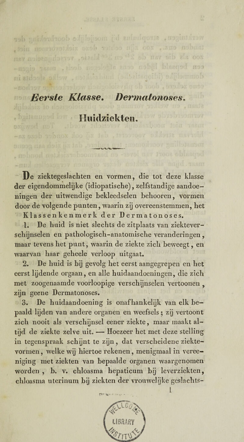 Eerste Klasse. Dermatonoses. Huidziekten. De ziektegeslachten en vormen, die tot deze klasse der eigendommelijke (idiopatische), zelfstandige aandoe¬ ningen der uitwendige bekleedselen behooren, vormen door de volgende punten, waarin zij overeenstemmen, het Klassenkenmerk der Dermatonoses. 1. De huid is niet slechts de zitplaats van ziektever¬ schijnselen en pathologisch-anatomische veranderingen, maar tevens het punt, waarin de ziekte zich beweegt, en waarvan haar geheele verloop uitgaat. 2. De huid is bij gevolg het eerst aangegrepen en het eerst lijdende orgaan, en alle huidaandoeningen, die zich met zoogenaamde voorloopige verschijnselen vertoonen , zijn geene Dermatonoses. 3. De huidaandoening is onafhankelijk van elk be¬ paald lijden van andere organen en weefsels • zij vertoont zich nooit als verschijnsel eener ziekte, maar maakt al¬ tijd de ziekte zelve uit. — Hoezeer het met deze stelling in tegenspraak schijnt te zijn, dat verscheidene ziekte- vormen, welke wij hiertoe rekenen, menigmaal in veree- niging met ziekten van bepaalde organen waargenomen worden , b. v. chloasma hepaticum bij leverziekten, ehloasma uterinum bij ziekten der vrouwelijke geslachts- l CI8RARY