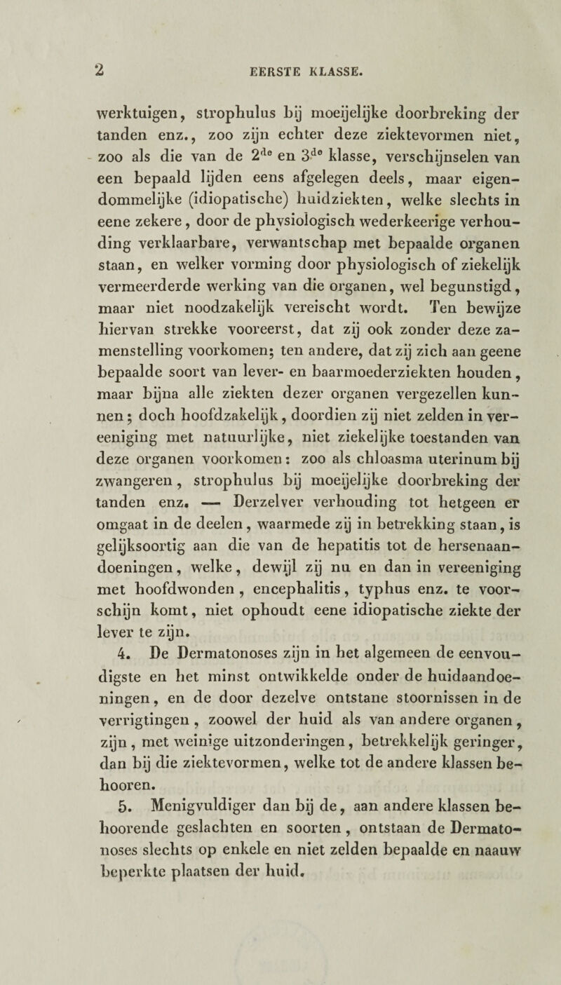 werktuigen, stroplmlus bij moeijelijke doorbreking der tanden enz., zoo zijn ecbter deze ziektevormen niet, zoo als die van de 2,le en 3de klasse, verschijnselen van een bepaald lijden eens afgelegen deels, maar eigen¬ dommelijke (idiopatische) huidziekten, welke slechts in eene zekere , door de physiologisch wederkeerige verhou¬ ding verklaarbare, verwantschap met bepaalde organen staan, en welker vorming door physiologisch of ziekelijk vermeerderde werking van die organen, wel begunstigd, maar niet noodzakelijk vereischt wordt. Ten bewijze hiervan strekke vooreerst, dat zij ook zonder deze za- menstelling voorkomen; ten andere, dat zij zich aan geene bepaalde soort van lever- en baarmoederziekten houden, maar bijna alle ziekten dezer organen vergezellen kun¬ nen; doch hoofdzakelijk, doordien zij niet zelden in ver- eeniging met natuurlijke, niet ziekelijke toestanden van deze organen voorkomen : zoo als chloasma uterinum bij zwangeren, strophulus bij moeijelijke doorbreking der tanden enz. — Derzelver verhouding tot hetgeen er omgaat in de deelen, waarmede zij in betrekking staan, is gelijksoortig aan die van de hepatitis tot de hersenaan- doeningen, welke, dewijl zij nu en dan in vereeniging met hoofdwonden , encephalitis, typhus enz. te voor¬ schijn komt, niet ophoudt eene idiopatische ziekte der lever te zijn. 4. De Dermatonoses zijn in het algemeen de eenvou¬ digste en het minst ontwikkelde onder de huidaandoe¬ ningen , en de door dezelve ontstane stoornissen in de verrigtingen , zoowel der huid als van andere organen , zijn, met weinige uitzonderingen, betrekkelijk geringer, dan bij die ziektevormen, welke tot de andere klassen be- hooren. 5. Menigvuldiger dan bij de, aan andere klassen be- hoorende geslachten en soorten , ontstaan de Dermato¬ noses slechts op enkele en niet zelden bepaalde en naauw beperkte plaatsen der huid.