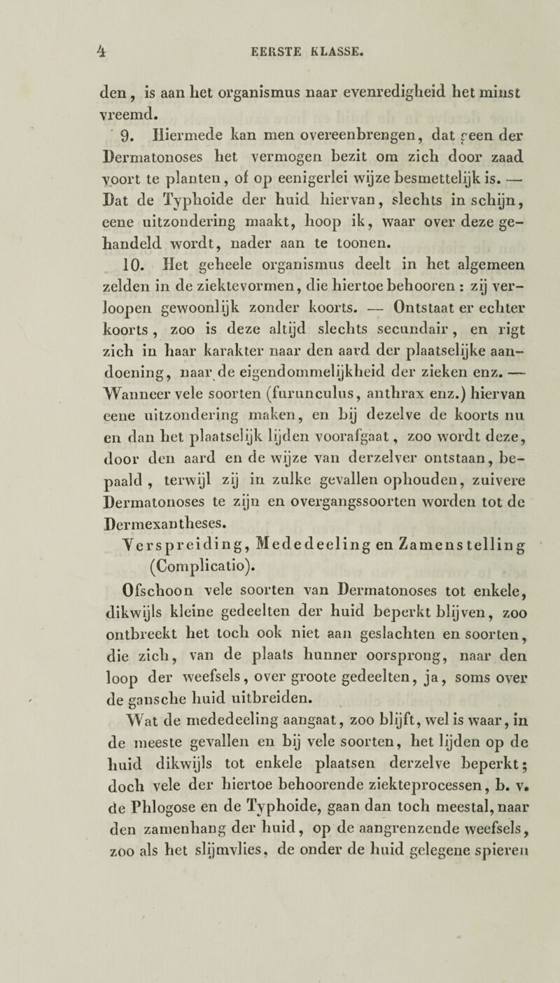 den , is aan het Organismus naar evenredigheid het minst vreemd. 9. Hiermede kan men overeenbrengen, dat reen der Dermatonoses het vermogen bezit om zich door zaad voort te planten, of op eenigerlei wijze besmettelijk is. — Hat de Typhoide der huid hiervan, slechts in schijn, eene uitzondering maakt, hoop ik, waar over deze ge¬ handeld wordt, nader aan te toonen. 10. Het geheele Organismus deelt in het algemeen zelden in de ziektevormen, die hiertoe behooren : zij ver- loopen gewoonlijk zonder koorts. -— Ontstaat er echter koorts , zoo is deze altijd slechts secundair, en rigt zich in haar karakter naar den aard der plaatselijke aan¬ doening, naar de eigendommelijkheid der zieken enz. — Wanneer vele soorten (furunculus, anthrax enz.) hiervan eene uitzondering maken, en bij dezelve de koorts nu en dan het plaatselijk lijden voorafgaat, zoo wordt deze, door den aard en de wijze van derzelver ontstaan, be¬ paald , terwijl zij in zulke gevallen ophouden, zuivere Dermatonoses te zijn en overgangssoorten worden tot de Dermexantheses. Yerspreiding, Mededeeling en Zamenstelling (Complicatio). Ofschoon vele soorten van Dermatonoses tot enkele, dikwijls kleine gedeelten der huid beperkt blijven, zoo ontbreekt het toch ook niet aan geslachten en soorten, die zich, van de plaats hunner oorsprong, naar den loop der weefsels, over groote gedeelten, ja, soms over de gansche huid uitbreiden. Wat de mededeeling aangaat, zoo blijft, wel is waar, in de meeste gevallen en bij vele soorten, het lijden op de huid dikwijls tot enkele plaatsen derzelve beperkt; doch vele der hiertoe behoorende ziekteprocessen, b. v. de Phlogose en de Typhoide, gaan dan toch meestal, naar den zamenhang der huid, op de aangrenzende weefsels, zoo als het slijmvlies, de onder de huid gelegene spieren