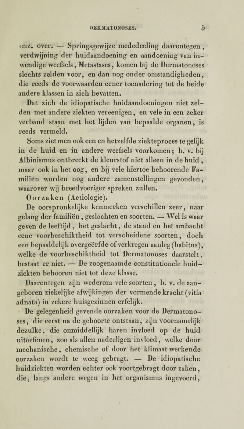 enz. over. — Springsgewijze mededeeling daarentegen, verdwijning der huidaandoening en aandoening van in¬ wendige weefsels, Metastases, komen bij de Dermatonoses slechts zelden voor, en dan nog onder omstandigheden, die reeds de voorwaarden eener toenadering tot de beide andere klassen in zich bevatten. Dat zich de idiopatische huidaandoeningen niet zel¬ den met andere ziekten vereenigen, en vele in een zeker verband staan met het lijden van bepaalde organen, is reeds vermeld. Soms ziet men ook een en hetzelfde ziekteproces te gelijk in de huid en in andere weefsels voorkomen; b. v. bij Albinismus ontbreekt de kleurstof niet alleen in de huid , maar ook in het oog, en bij vele hiertoe behoorende Fa¬ milien worden nog andere zamenstellingen gevonden, waarover wij breedvoeriger spreken zullen. Oorzaken (Aetiologie). De oorspronkelijke kenmerken verschillen zeer, naar gelang der familiën , geslachten en soorten. — Wel is waar geven de leeftijd, het geslacht, de stand en het ambacht eene voorbeschiktheid tot verscheidene soorten, doch een bepaaldelijk overgeërfde of verkregen aanleg (habitus), welke de voorbeschiktheid tot Dermatonoses daarstelt, bestaat er niet. — De zoogenaamde constitutionele huid¬ ziekten behooren niet tot deze klasse. Daarentegen zijn wederom vele soorten , b. v. de aan¬ geboren ziekelijke afwijkingen der vormende kracht (vitia adnata) in zekere huisgezinnen erfelijk. De gelegenheid gevende oorzaken voor de Dermatono¬ ses, die eerst na de geboorte ontstaan, zijn voornamelijk dezulke, die onmiddellijk haren invloed op de huid uitoefenen, zoo als allen nadeeligen invloed, welke door mechanische, chemische of door het klimaat werkende oorzaken wordt te wreeg gebragt. — De idiopatische huidziekten worden echter ook voortgebragt door zaken , die, langs andere wegen in het Organismus ingevoerd,