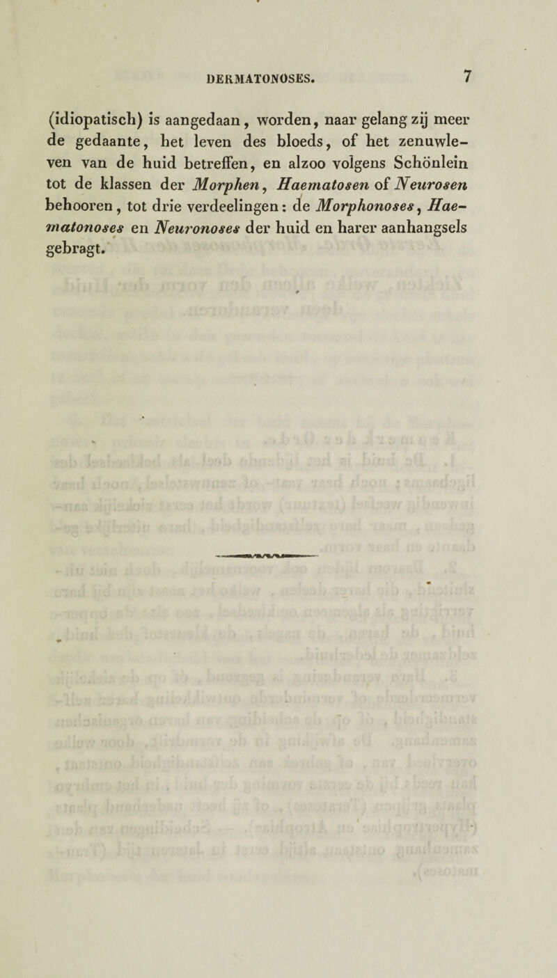 (idiopatiscli) is aangedaan, worden, naar gelang zij meel¬ de gedaante, het leven des bloeds, of het zenuwle¬ ven van de huid betreffen, en alzoo volgens Schönlein tot de klassen der Morphen, Haematosen of Neurosen behooren , tot drie verdeelingen: de Morphonoses, Hae- matonoses en Neuronoses der huid en harer aanhangsels gebragt.