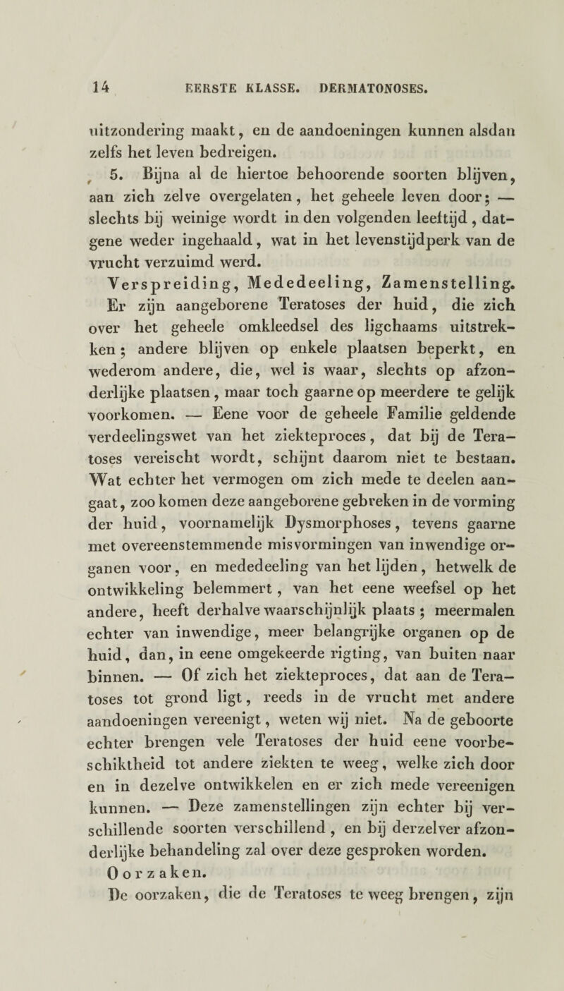 uitzondering maakt, en de aandoeningen kunnen alsdan zelfs het leven bedreigen. , 5. Bij na al de hiertoe behoorende soorten blijven, aan zich zelve overgelaten, het geheele leven door; — slechts bij weinige wordt in den volgenden leeftijd , dat¬ gene weder ingehaald, wat in het levenstijdperk van de vrucht verzuimd werd. Verspreiding, Mededeeling, Zamenstelling. Er zijn aangeborene Teratoses der huid, die zich over het geheele omkleedsel des ligchaams uitstrek¬ ken ; andere blijven op enkele plaatsen beperkt, en wederom andere, die, wel is waar, slechts op afzon¬ derlijke plaatsen , maar toch gaarne op meerdere te gelijk voorkomen. — Eene voor de geheele Familie geldende verdeelingswet van het ziekteproces, dat bij de Tera¬ toses vereischt wordt, schijnt daarom niet te bestaan. Wat echter het vermogen om zich mede te deelen aan¬ gaat, zoo komen deze aangeborene gebreken in de vorming der huid, voornamelijk Dysmorphoses, tevens gaarne met overeenstemmende misvormingen van inwendige or¬ ganen voor, en mededeeling van het lijden, hetwelk de ontwikkeling belemmert , van het eene weefsel op het andere, heeft derhalve waarschijnlijk plaats ; meermalen echter van inwendige, meer belangrijke organen op de huid, dan, in eene omgekeerde rigting, van buiten naar binnen. — Of zich het ziekteproces, dat aan de Tera¬ toses tot grond ligt, reeds in de vrucht met andere aandoeningen vereenigt, weten wij niet. Na de geboorte echter brengen vele Teratoses der huid eene voorbe- schiktheid tot andere ziekten te weeg, welke zich door en in dezelve ontwikkelen en er zich mede vereenigen kunnen. — Deze zamenstellingen zijn echter bij ver¬ schillende soorten verschillend , en bij derzelver afzon¬ derlijke behandeling zal over deze gesproken worden. Oorzaken. De oorzaken, die de Teratoses teweegbrengen, zijn