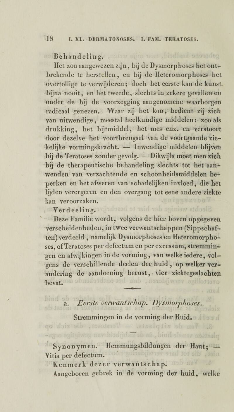 Behandeling. Het zou aangewezen zijn, bij de Dysmorphoses het ont¬ brekende te herstellen, en bij de Meteromorphoses het overtollige te verwijderen; doch het eerste kan de kunst, bijna nooit, en het tweede, slechts in zekere gevallen en onder de bij de voorzegging aangenomene waarborgen radicaal genezen. Waar zij het kan, bedient zij zich van uitwendige, meestal heelkundige middelen: zoo als drukking, het bijtmiddel, het mes enz. en verstoort door dezelve het voortbrengsel van de voortgaande zie¬ kelijke vormingskracht. — Inwendige middelen blijven bij de Teratoses zonder gevolg. — Dikwijls moet men zich bij de therapeutische behandeling slechts lot het aan¬ wenden van verzachtende en schoonheidsmiddelen be¬ perken en het afweren van schadelijken invloed, die het lijden verergeren en den overgang tot eene andere ziekte kan veroorzaken. Yer deel i ng. Deze Familie wordt, volgens de hier boven opgegeven verscheidenheden, in twee verwantschappen (Sippschaf¬ ten) verdeeld , namelijk Dysmorphoses en Heteromorpho- ses, of Teratoses per defectum en per excessum, stremmin¬ gen en afwijkingen in de vorming, van welke iedere, vol¬ gens de verschillende deelen der huid , op welker ver¬ andering de aandoening berust, vier ziektegeslachten bevat. a. Eerste verwantschap. Dysmorphoses. Stremmingen in de vorming der Huid. Synonymen. Hemmungsbildungen der Haut; — Yitia per defectum. Kenmerk dezer verwantschap. Aangeboren gebrek in de vorming der huid, welke