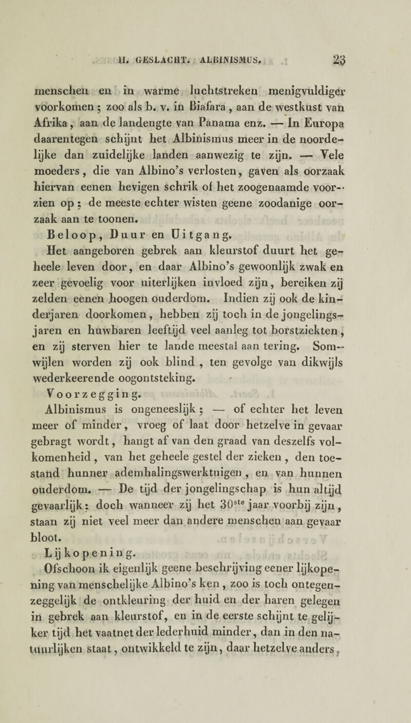 menschen en in warme luchtstreken menigvulcliger voorkomen ; zoo als b. v. in Biafara , aan de westkust van Afrika, aan de landengte van Panama enz. — In Europa daarentegen schijnt het Albinismus meer in de noorde¬ lijke dan zuidelijke landen aanwezig te zijn. — Yele moeders, die van Albino’s verlosten, gaven als oorzaak hiervan eenen hevigen schrik of het zoogenaamde voor-* zien op ; de meeste echter wisten geene zoodanige oor¬ zaak aan te toonen. Beloop, Buur en Uitgang. Het aangeboren gebrek aan kleurstof duurt het ge- heele leven door, en daar Albino’s gewoonlijk zwak en zeer gevoelig voor uiterlijken invloed zijn, bereiken zij zelden eenen Jhoogen ouderdom. Indien zij ook de kin¬ derjaren doorkomen, hebben zij toch in de jongelings¬ jaren en huwbaren leeftijd veel aanleg tot borstziekten , en zij sterven hier te lande meestal aan tering. Som¬ wijlen worden zij ook blind , ten gevolge van dikwijls wederkeerende oogontsteking. Voorzegging. Albinismus is ongeneeslijk : — of echter het leven meer of minder, vroeg of laat door hetzelve in gevaar gebragt wordt, hangt af van den graad van deszelfs vol¬ komenheid , van het geheele gestel der zieken , den toe¬ stand hunner ademhalingswerktuigen , en van hunnen ouderdom. — De tijd der jongelingschap is hun altijd gevaarlijk: doch wanneer zij het 30ste jaar voorbij zijn, staan zij niet veel meer dan andere menschen aan gevaar bloot. L ij k o p e n i n g. Ofschoon ik eigenlijk geene beschrijving eener lijkope¬ ning van menschelijke Albino’s ken , zoo is toch ontegen¬ zeggelijk de ontkleuring der huid en der haren gelegen in gebrek aan kleurstof, en in de eerste schijnt te gehj- ker tijd het vaatnetder lederhuid minder, dan in den na¬ tuurlijken staat, ontwikkeld te zijn, daar hetzelve anders,