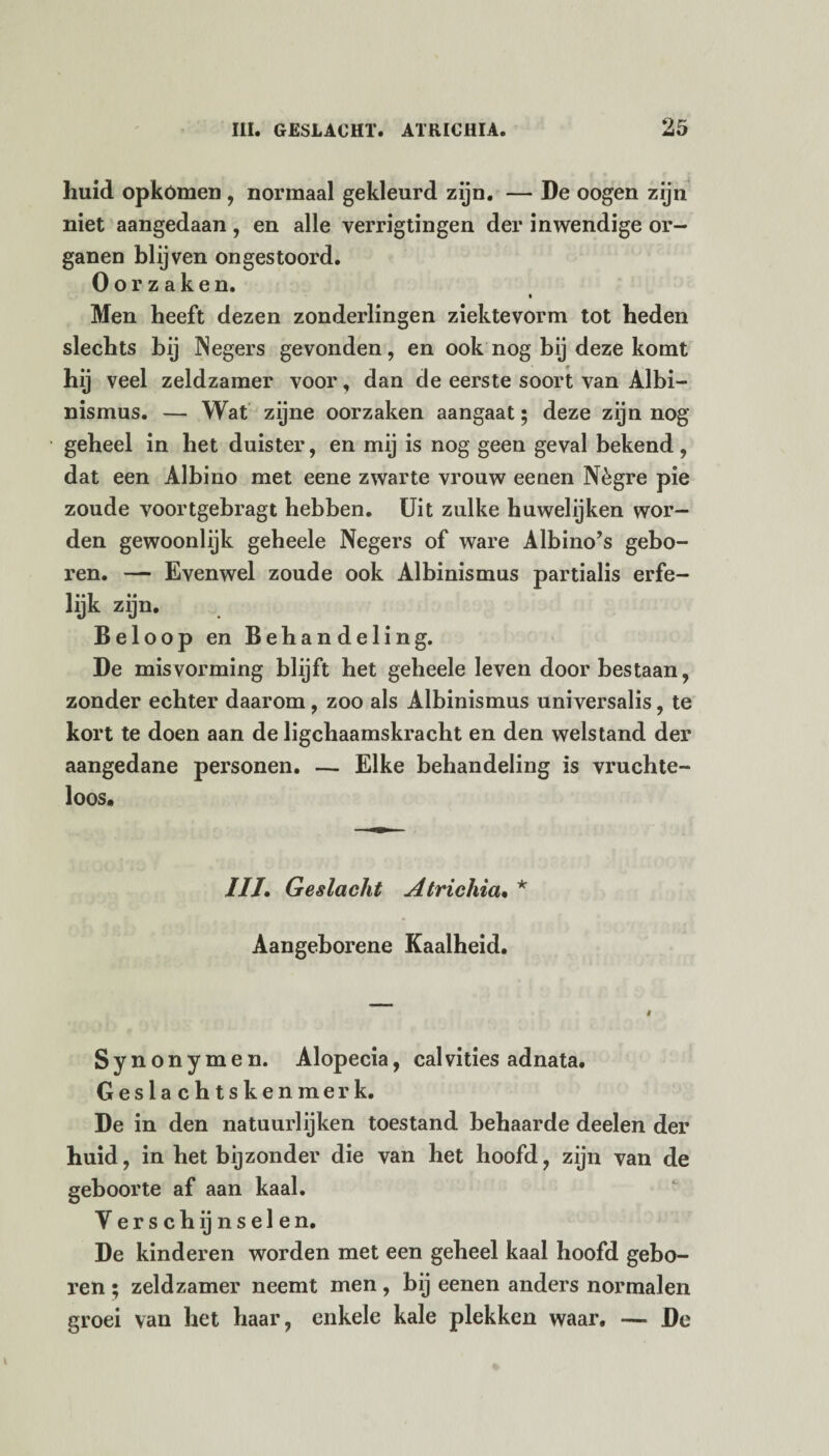 huid opkómen, normaal gekleurd zijn. — De oogen zijn niet aangedaan, en alle verrigtingen der inwendige or¬ ganen blijven ongestoord. Oorzaken. Men heeft dezen zonderlingen ziektevorm tot heden slechts bij Negers gevonden, en ook nog bij deze komt hij veel zeldzamer voor, dan de eerste soort van Albi¬ nismus. — Wat zijne oorzaken aangaat; deze zijn nog geheel in het duister, en mij is nog geen geval bekend , dat een Albino met eene zwarte vrouw eenen Nègre pie zoude voortgebragt hebben. Uit zulke huwelijken wor¬ den gewoonlijk geheele Negers of ware Albino’s gebo¬ ren. — Evenwel zoude ook Albinismus partialis erfe¬ lijk zijn. Beloop en Behandeling. De misvorming blijft het geheele leven door bestaan, zonder echter daarom, zoo als Albinismus universalis, te kort te doen aan de ligchaamskracht en den welstand der aangedane personen. — Elke behandeling is vnichte- loos. IIL Geslacht Atrichia• * Aangeborene Kaalheid. Synonymen. Alopecia, calvities adnata. Geslachtskenmerk. De in den natuurlijken toestand behaarde deelen der huid, in het bijzonder die van het hoofd, zijn van de geboorte af aan kaal. Verschijnselen. De kinderen worden met een geheel kaal hoofd gebo¬ ren ; zeldzamer neemt men, bij eenen anders normalen groei van het haar, enkele kale plekken waar. — De