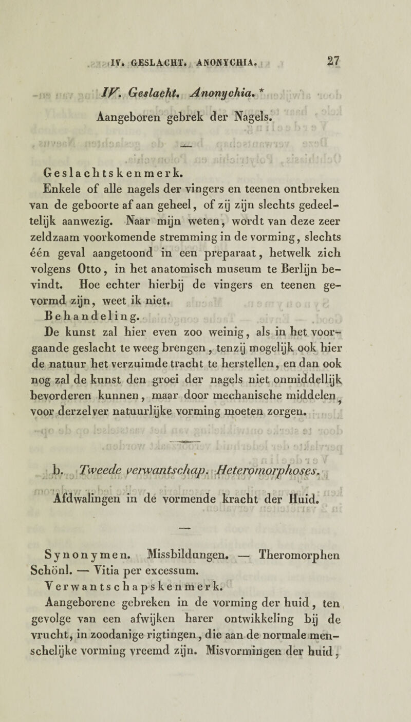 IP. Geslacht. Anonychia. * Aangeboren gebrek der Nagels. Geslachtskenmerk. Enkele of alle nagels der vingers en teenen ontbreken van de geboorte af aan geheel, of zij zijn slechts gedeel¬ telijk aanwezig. Naar mijn weten, wordt van deze zeer zeldzaam voorkomende stremming in de vorming, slechts één geval aangetoond in een preparaat, hetwelk zich volgens Otto, in het anatomisch museum te Berlijn be¬ vindt. Hoe echter hierbij de vingers en teenen ge¬ vormd zijn, weet ik niet. Behandeling. De kunst zal hier even zoo weinig, als in het voor¬ gaande geslacht te weeg brengen , tenzij mogelijk ook hier de natuur het verzuimde tracht te herstellen, en dan ook nog zal de kunst den groei der nagels niet onmiddellijk bevorderen kunnen, maar door mechanische middelen voor derzelver natuurlijke vorming moeten zorgen. b. Tweede oe/wantschap. Heteromorphoses. r**•!»• ' t r * i * v i > •*10 \f f ft • f * Afdwalingen in de vormende kracht der Huid. Synonymen. Missbildungen. — Theromorphen Schonk — Vitia per excessum. Verwantschapskenmer k. Aangeborene gebreken in de vorming der huid, ten gevolge van een afwijken barer ontwikkeling bij de vrucht, in zoodanige rigtingen, die aan de normale men- schelijke vorming vreemd zijn. Misvormingen der huid .