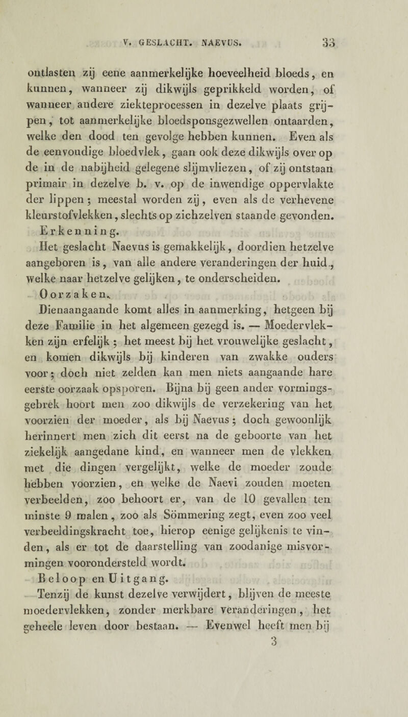 oo ontlasten zij eene aanmerkelijke hoeveelheid bloeds, en kunnen, wanneer zij dikwijls geprikkeld worden, of wanneer andere ziekteprocessen in dezelve plaats grij¬ pen, tot aanmerkelijke bloedsponsgezwellen ontaarden, welke den dood ten gevolge hebben kunnen. Even als de eenvoudige bloedvlek, gaan ook deze dikwijls over op de in de nabijheid gelegene slijmvliezen, of zij ontstaan primair in dezelve b. v. op de inwendige oppervlakte der lippen • meestal worden zij , even als de verhevene kleurstofvlekken, slechts op zichzelven staande gevonden. Erkenning. Het geslacht Naevus is gemakkelijk, doordien hetzelve aangeboren is, van alle andere veranderingen der huid., welke naar hetzelve gelijken, te onderscheiden. Oorzaken, Dienaangaande komt alles in aanmerking, hetgeen bij deze Familie in het algemeen gezegd is. — Moedervlek¬ ken zijn erfelijk ; het meest bij het vrouwelijke geslacht, en komen dikwijls bij kinderen van zwakke ouders voor; doch niet zelden kan men niets aangaande hare eerste oorzaak opsporen. Bijna bij geen ander vormings- gebrek hoort men zoo dikwijls de verzekering van het voorzien der moeder, als bij Naevus ; doch gewoonlijk herinnert men zich dit eerst na de geboorte van het ziekelijk aangedane kind, en wanneer men de vlekken met die dingen vergelijkt, welke de moeder zoude hebben voorzien, en welke de Naevi zouden moeten verbeelden, zoo behoort er, van de 10 gevallen ten minste 9 malen, zoo als Sommering zegt, even zoo veel verbeeldingskracht toe, hierop eenige gelijkenis te vin¬ den, als er tot de daarstelling van zoodanige misvor¬ mingen voorondersteld wordt. Beloop en Uitgang. Tenzij de kunst dezelve verwijdert, blijven de meeste moedervlekken, zonder merkbare veranderingen, het geheele leven door bestaan. — Evenwel heeft men bij 3