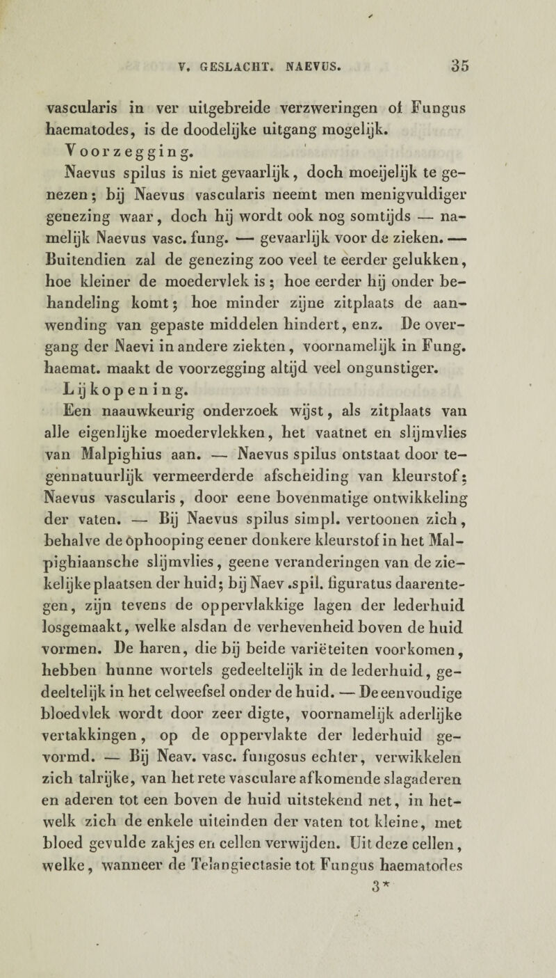 vascularis in ver uilgebreide verzweringen ol Fungus haematodes, is de doodelijke uitgang mogelijk. Voorzegging. Naevus spilus is niet gevaarlijk, doch moeijelijk te ge¬ nezen • bij Naevus vascularis neemt men menigvuldiger genezing waar, doch hij wordt ook nog somtijds — na¬ melijk Naevus vasc. fung. •— gevaarlijk voor de zieken. — Buitendien zal de genezing zoo veel te eerder gelukken, hoe kleiner de moedervlek is ; hoe eerder hij onder be¬ handeling komt ; hoe minder zijne zitplaats de aan¬ wending van gepaste middelen hindert, enz. De over- gang der Naevi in andere ziekten, voornamelijk in Fung. haemat. maakt de voorzegging altijd veel ongunstiger. L ij k o p e n i n g. Een naauwkeurig onderzoek wijst, als zitplaats van alle eigenlijke moedervlekken, het vaatnet en slijmvlies van Malpighius aan. — Naevus spilus ontstaat door te¬ gennatuurlijk vermeerderde afscheiding van kleurstof: Naevus vascularis, door eene bovenmatige ontwikkeling der vaten. — Bij Naevus spilus simpl. vertoonen zich, behalve de öphooping eener donkere kleurstof in het Mal- pighiaansche slijmvlies, geene veranderingen van de zie¬ kelijke plaatsen der huid; bij Naev .spil. figuratus daarente¬ gen, zijn tevens de oppervlakkige lagen der lederhuid losgemaakt, welke alsdan de verhevenheid boven de huid vormen. De haren, die bij beide variëteiten voorkomen, hebben hunne wortels gedeeltelijk in de lederhuid, ge¬ deeltelijk in het celweefsel onder de huid. — De eenvoudige bloedvlek wordt door zeer digte, voornamelijk aderlijke vertakkingen, op de oppervlakte der lederhuid ge¬ vormd. — Bij Neav. vasc. fungosus echter, verwikkelen zich talrijke, van het rete vasculare afkomende slagaderen en aderen tot een boven de huid uitstekend net, in het¬ welk zich de enkele uiteinden der vaten tot kleine, met bloed gevulde zakjes en cellen verwijden. Uit deze cellen, welke, wanneer de Telangiectasietot Fungus haematodes 3*