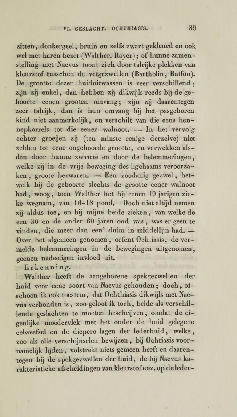 zitten, donkergeel, bruin en zelfs zwart gekleurd en ook wel met haren bezet (Walther, Rayer); of hunne zamen- stelling met Naevus toont zich door talrijke plekken van kleurstof tusschen de vetgezwellen (Bartholin, Buffon). De grootte dezer huiduitwassen is zeer verschillend; zijn zij enkel, dan hebben zij dikwijls reeds bij de ge¬ boorte eenen grooten om vang; zijn zij daarentegen zeer talrijk, dan is hun omvang bij het pasgeboren kind niet aanmerkelijk, en verschilt van die eens hen- nepkorrels tot die eener walnoot. — In het vervolg echter groeijen zij (ten minste eenige derzelve) niet zelden tot eene ongehoorde grootte, en verwekken als¬ dan door hunne zwaarte en door de belemmeringen, welke zij in de vrije beweging des ligchaams veroorza¬ ken , groote bezwaren. — Een zoodanig gezwel, het¬ welk bij de geboorte slechts de grootte eener walnoot had, woog, toen Walther het bij eenen 19 j arigen zie¬ ke wegnam, van 16-18 pond. Doch niet altijd nemen zij aldus toe, en bij mijne beide zieken, van welke de een 30 en de ander 60 jaren oud was , was er geen te vinden, die meer dan een’ duim in middellijn had. — Over het algemeen genomen, oefent Ochtiasis, de ver¬ melde belemmeringen in de bewegingen uitgenomen, geenen nadeeligen invloed uit. Erkenning. Walther heeft de aangeborene spekgezwellen der huid voor eene soort van Naevus gehouden; doch, of¬ schoon ik ook toestem, dat Ochthiasis dikwijls met Nae¬ vus verbonden is, zoo geloof ik toch, beide als verschil¬ lende geslachten te moeten beschrijven, omdat de ei¬ genlijke moedervlek met het onder de huid gelegene celweefsel en de diepere lagen der lederhuid, welke , zoo als alle verschijnselen bewijzen, bij Ochtiasis voor¬ namelijk lijden, volstrekt niets gemeen heeft en daaren¬ tegen bij de spekgezwellen der huid, de bij Naevus ka¬ rakteristieke afscheidingen van kleurstof enz. op de leder-