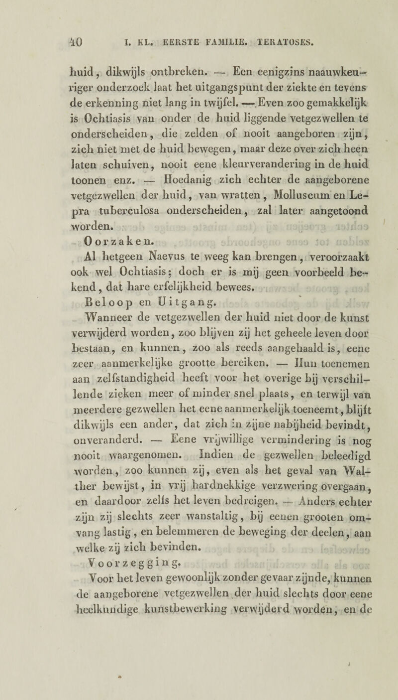 huid, dikwijls ontbreken. — Een eenigzins naauwkeu- riger onderzoek laat het uitgangspunt der ziekte en tevens de erkenning niet lang in twijfel. — Even zoo gemakkelijk is Ochtiasis van onder de huid liggende vetgezwellen te onderscheiden, die zelden of nooit aangeboren zijn, zich niet met de huid bewegen, maar deze over zich heen laten schuiven, nooit eene kleurverandering in de huid toonen enz. — Hoedanig zich echter de aangeborene vetgezwellen der huid, van wratten , Molluscum en Le¬ pra tuberculosa onderscheiden, zal later aangetoond worden. Oorzaken. Al hetgeen Naevus te weeg kan brengen, veroorzaakt ook wel Ochtiasis; doch er is mij geen voorbeeld be¬ kend , dat hare erfelijkheid bewees. Beloop en Uitgang. Wanneer de vetgezwellen der huid niet door de kunst verwijderd worden, zoo blijven zij het geheele leven door bestaan, en kunnen, zoo als reeds aangehaald is, eene zeer aanmerkelijke grootte bereiken. — Hun toenemen aan zelfstandigheid heeft voor het overige bij verschil¬ lende zieken meer of minder snel plaats, en terwijl van meerdere gezwellen het eene aanmerkelijk toeneemt, blijft dikwijls een ander, dat zich in zijne nabijheid bevindt, onveranderd. — Eene vrijwillige vermindering is nog nooit waargenomen. Indien de gezwellen beleedigd worden, zoo kunnen zij, even als het ge val van Wal¬ ther bewijst, in vrij hardnekkige verzwering overgaan, en daardoor zells het leven bedreigen. — Anders echter zijn zij slechts zeer wanstaltig, bij eenen grooten om¬ vang lastig , en belemmeren de beweging der deelen, aan welke zij zich bevinden. Voorzegging. Voor het leven gewoonlijk zonder gevaar zijnde, kunnen de aangeborene vetgezwellen der huid slechts door eene heelkundige kunstbewerking verwijderd worden, en de