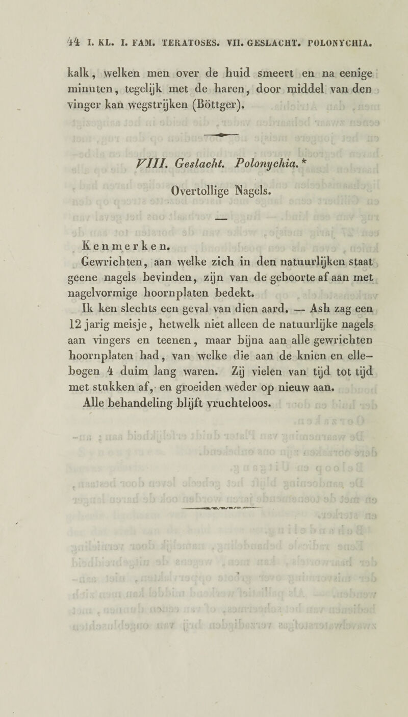 kalk, welken men over de huid smeert en na eenige minuten, tegelijk met de haren, door middel van den vinger kan wegstrijken (Böttger). VIII. Geslacht. Polonychia. * Overtollige Nagels. Ken merke n. Gewrichten, aan welke zich in den natuurlijken staat geene nagels bevinden, zijn van de geboorte af aan met nagelvormige hoorn platen bedekt. Ik ken slechts een geval van dien aard. — Ash zag een 12 jarig meisje, hetwelk niet alleen de natuurlijke nagels aan vingers en teenen, maar bijna aan alle gewrichten hoornplaten had, van welke die aan de knien en elle¬ bogen 4 duim lang waren. Zij vielen van tijd tot tijd met stukken af, en groeiden weder op nieuw aan. Alle behandeling blijft vruchteloos.