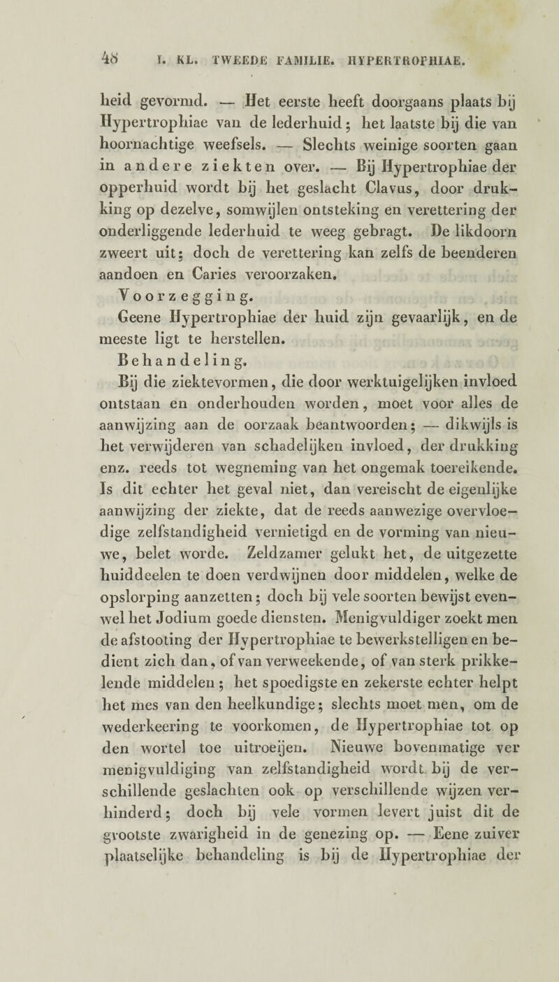 heid gevormd. — Het eerste heeft doorgaans plaats bij Hypertrophiae van de lederhuid ; het laatste bij die van hoornachtige weefsels. — Slechts weinige soorten gaan in andere ziekten over. — Bij Hypertrophiae der opperhuid wordt bij het geslacht Clavus, door druk¬ king op dezelve, somwijlen ontsteking en verettering der onderliggende lederhuid te weeg gebragt. De likdoorn zweert uit; doch de verettering kan zelfs de beenderen aandoen en Caries veroorzaken. Voorzegging. Geene Hypertrophiae der huid zijn gevaarlijk, en de meeste ligt te herstellen. Behandeling. Bij die ziektevormen, die door werktuigelijken invloed ontstaan en onderhouden worden, moet voor alles de aanwijzing aan de oorzaak beantwoorden; — dikwijls is het verwijderen van schadelijken invloed, der drukking enz. reeds tot wegneming van het ongemak toereikende. Is dit echter het geval niet, dan vereischt de eigenlijke aanwijzing der ziekte, dat de reeds aanwezige overvloe¬ dige zelfstandigheid vernietigd en de vorming van nieu¬ we, belet worde. Zeldzamer gelukt het, de uitgezette huiddeelen te doen verdwijnen door middelen, welke de opslorping aanzetten; doch bij vele soorten bewijst even¬ wel het Jodium goede diensten. Menigvuldiger zoekt men deafstooting der Hypertrophiae te bewerkstelligen en be¬ dient zich dan, of van verweekende, of van sterk prikke¬ lende middelen ; het spoedigste en zekerste echter helpt het mes van den heelkundige; slechts moet men, om de wederkeering te voorkomen, de Hypertrophiae tot op den wortel toe uitroeijen. Nieuwe bovenmatige ver menigvuldiging van zelfstandigheid wordt bij de ver¬ schillende geslachten ook op verschillende wijzen ver¬ hinderd; doch bij vele vormen levert juist dit de grootste zwarigheid in de genezing op. — Eene zuivel* plaatselijke behandeling is bij de Ilypertrojdiiae der