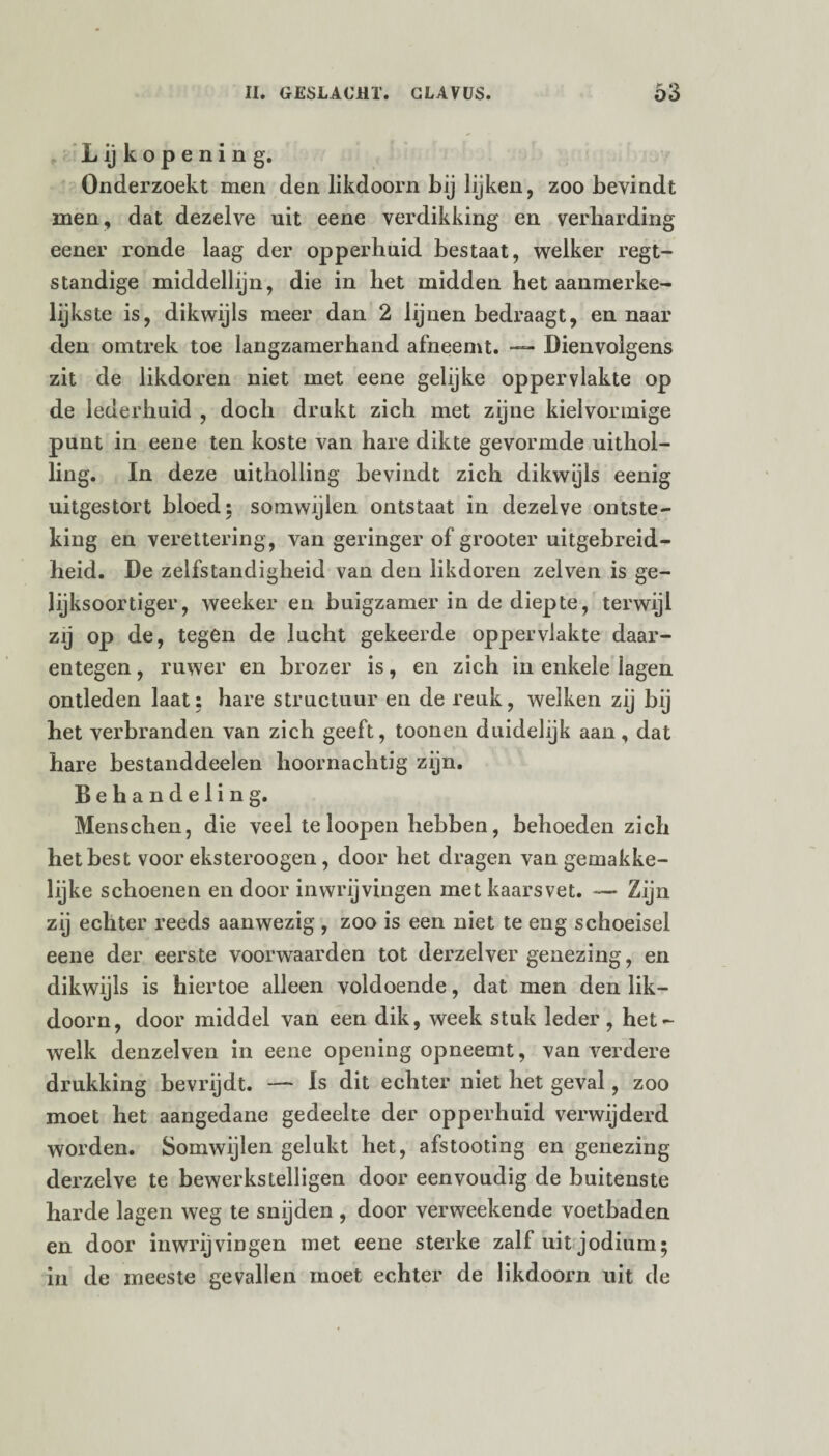 L ij k o p e n i n g. Onderzoekt men den likdoorn bij lijken, zoo bevindt men, dat dezelve uit eene verdikking en verharding eener ronde laag der opperhuid bestaat, welker regt- ständige middellijn, die in het midden het aanmerke- lijkste is, dikwijls meer dan 2 lijnen bedraagt, en naar den omtrek toe langzamerhand afneemt. — Dienvolgens zit de likdoren niet met eene gelijke oppervlakte op de lederhuid , doch drukt zich met zijne kielvormige punt in eene ten koste van hare dikte gevormde uithol¬ ling. In deze uitholling bevindt zich dikwijls eenig uitgestort bloed; somwijlen ontstaat in dezelve ontste¬ king en verettering, van geringer of grooter uitgebreid¬ heid. De zelfstandigheid van den likdoren zelven is ge- lijksoortiger, weeker en buigzamer in de diepte, terwijl zij op de, tegen de lucht gekeerde oppervlakte daar¬ entegen , ruwer en brozer is, en zich in enkele lagen ontleden laat: hare structuur en de reuk, welken zij bij het verbranden van zich geeft, toonen duidelijk aan, dat hare bestanddeelen hoornachtig zijn. Behandeling. Menschen, die veel te loopen hebben, behoeden zich het best voor eksteroogen, door het dragen van gemakke- lijke schoenen en door inwrijvingen met kaarsvet. — Zijn zij echter reeds aanwezig , zoo is een niet te eng schoeisel eene der eerste voorwaarden tot derzelver genezing, en dikwijls is hiertoe alleen voldoende, dat men den lik¬ doorn, door middel van een dik, week stuk leder, het¬ welk denzelven in eene opening opneemt, van verdere drukking bevrijdt. — Is dit echter niet het geval, zoo moet het aangedane gedeelte der opperhuid verwijderd worden. Somwijlen gelukt het, afstooting en genezing derzelve te bewerkstelligen door eenvoudig de buitenste harde lagen weg te snijden , door verweekende voetbaden en door inwrijvingen met eene sterke zall uit jodium; in de meeste gevallen moet echter de likdoorn uit de