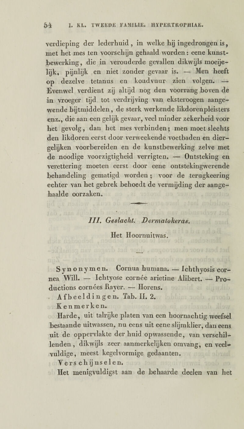 verdieping der lederhuid , in welke hij ingedrongen is, met het mes ten voorschijn gehaald worden: eene kunst¬ bewerking, die in verouderde gevallen dikwijls moeije- lijk, pijnlijk en niet zonder gevaar is. — Men heeft op dezelve tetanus en koudvuur zien volgen. —- Evenwel verdient zij altijd nog den voorrang boven de in vroeger tijd tot verdrijving van eksteroogen aange¬ wende bijtmiddelen, de sterk werkende likdorenpleisters enz., die aan een gelijk gevaar, veel minder zekerheid voor het gevolg, dan het mes verbinden; men moet slechts den likdoren eerst door verweekende voetbaden en dier¬ gelijken voorbereiden en de kunstbewerking zelve met de noodige voorzigtigheid verrigten. — Ontsteking en verettering moeten eerst door eene ontstekingwerende behandeling gematigd worden • voor de terugkeering echter van het gebrek behoedt de vermijding der aange¬ haalde oorzaken. III. Geslacht. Dermatokeras. Het Hoornuitwas. Synonymen. Cornua humana. — Ichthyosis cor- nea Will. — Ichtyose cornée arietine Alibert. — Pro- ductions cornées Rayer. — Horens. , Afbeeldingen. ïab. II. 2. Kenmerken. Harde, uit talrijke platen van een hoornachtig weefsel bestaande uitwassen, nu eens uit eene slijmklier, daneens uit de oppervlakte der huid opwassende, van verschil¬ lenden, dikwijls zeer aanmerkelijken omvang, en veel¬ vuldige, meest kegelvormige gedaanten. Verschijnselen. Het menigvuldigst aan de behaarde deelen van het