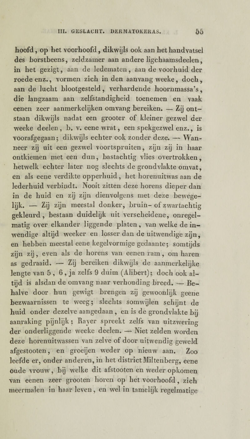 hoofd, op het voorhoofd, dikwijls ook aan het handvatsel des borstbeens, zeldzamer aan andere ligchaamsdeelen, in het gezigt, aan de ledematen, aan de voorhuid der roede enz., vormen zich in den aanvang weeke, doch, aan de lucht blootgesteld , verhardende hoornmassa’s, die langzaam aan zelfstandigheid toenemen en vaak eenen zeer aanmerkelijken omvang bereiken. — Zij ont¬ staan dikwijls nadat een grooter of kleiner gezwel der weeke deelen, b. v. eene wrat, een spekgezwel enz., is voorafgegaan; dikwijls echter ook zonder deze. — Wan¬ neer zij uit een gezwel voortspruiten, zijn zij in haar ontkiemen met een dun, bastachtig vlies overtrokken, hetwelk echter later nog slechts de grondvlakte omvat, en als eene verdikte opperhuid, het horenuitwas aan de lederhuid verbindt. Nooit zitten deze horens dieper dan in de huid en zij zijn dienvolgens met deze bewege¬ lijk. — Zij zijn meestal donker, bruin-of zwartachtig gekleurd, bestaan duidelijk uit verscheidene, onregel¬ matig over elkander liggende platen, van welke de in¬ wendige altijd weeker en losser dan de uitwendige zijn, en hebben meestal eene kegelvormige gedaante; somtijds zijn zij, even als de horens van eenen ram, om haren as gedraaid. — Zij bereiken dikwijls de aanmerkelijke lengte van 5 , 6, ja zelfs 9 duim (Alibert): doch ook al¬ tijd is alsdan de omvang naar verhouding breed. — Be¬ halve door hun gewigt brengen zij gewoonlijk geene bezwaarnissen te weeg; slechts somwijlen schijnt de huid onder dezelve aangedaan , en is de grondvlakte bij aanraking pijnlijk : Raver spreekt zelfs van uitzwering der onderliggende weeke deelen. — Niet zelden worden deze horenuitwassen van zelve of door uitwendig geweld afgestooten, en groeijen weder op nieuw aan. Zoo leefde er, onder anderen, in het district Miltenberg, eene oude vrouw, bij welke dit afstooten en weder opkomen van eenen zeer grooten horen op het voorhoofd, zich meermalen in haar leven, en wel in tamelijk regelmatige