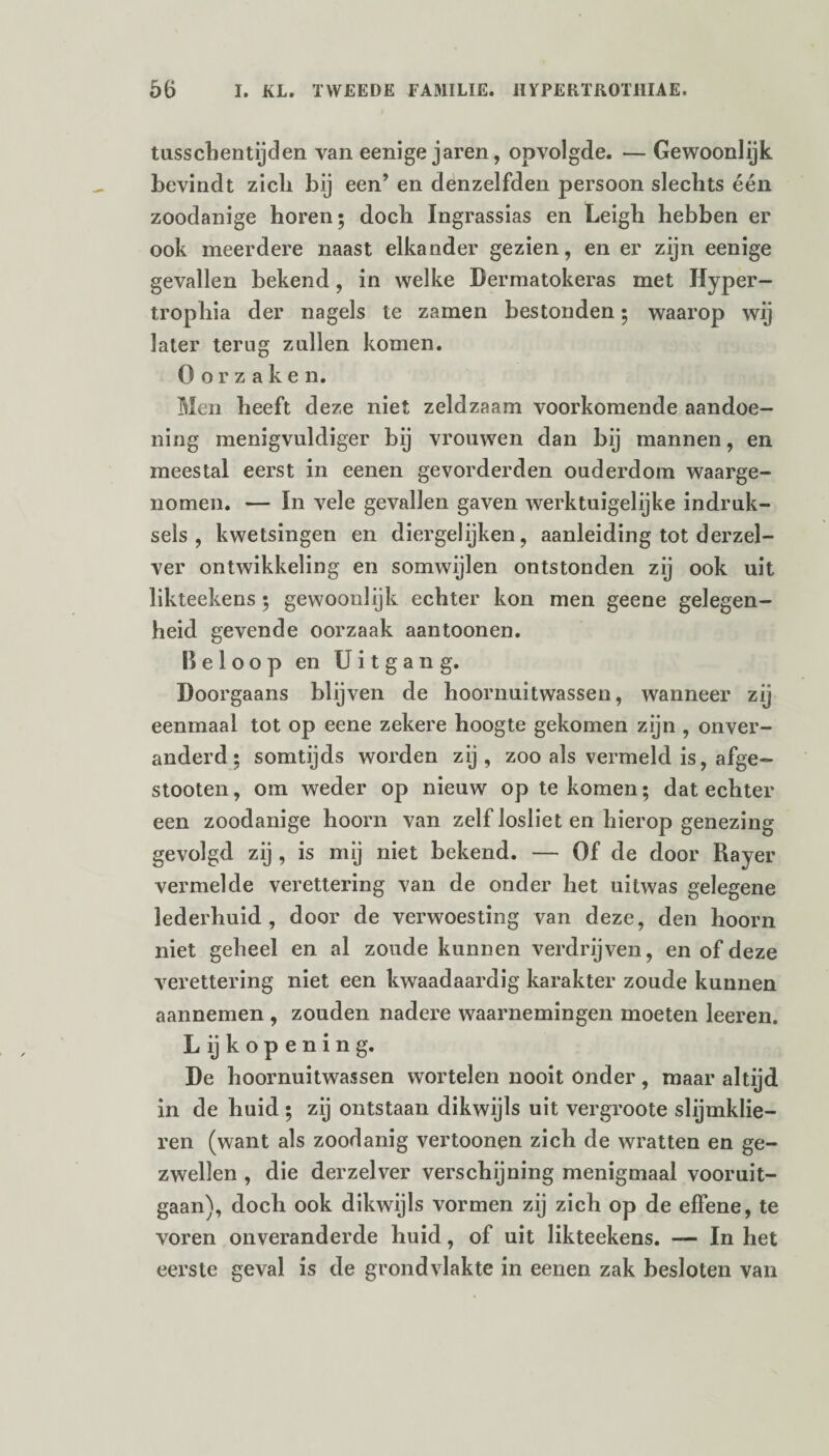 tusschentijden van eenige jaren, opvolgde. — Gewoonlijk bevindt zich bij een’ en denzelfden persoon slechts één zoodanige horen; doch Ingrassias en Leigh hebben er ook meerdere naast elkander gezien, en er zijn eenige gevallen bekend, in welke Dermatokeras met Hyper- trophia der nagels te zamen bestonden; waarop wij later terug zullen komen. Oorzaken. Men heeft deze niet zeldzaam voorkomende aandoe¬ ning menigvuldiger bij vrouwen dan bij mannen, en meestal eerst in eenen gevorderden ouderdom waarge¬ nomen. — In vele gevallen gaven werktuigelijke indruk- sels , kwetsingen en diergelijken, aanleiding tot derzel- ver ontwikkeling en somwijlen ontstonden zij ook uit likteekens ; gewoonlijk echter kon men geene gelegen¬ heid gevende oorzaak aantoonen. Beloop en Uitgang. Doorgaans blijven de hoornuitwassen, wanneer zij eenmaal tot op eene zekere hoogte gekomen zijn , onver¬ anderd; somtijds worden zij, zoo als vermeld is, afge- stooten, om weder op nieuw op te komen; dat echter een zoodanige hoorn van zelf losliet en hierop genezing gevolgd zij , is mij niet bekend. — Of de door Rayer vermelde verettering van de onder het uitwas gelegene lederhuid , door de verwoesting van deze, den hoorn niet geheel en al zoude kunnen verdrijven, en of deze verettering niet een kwaadaardig karakter zoude kunnen aannemen , zouden nadere waarnemingen moeten leeren. L ij kopenin g. De hoornuitwassen wortelen nooit ónder, maar altijd in de huid ; zij ontstaan dikwijls uit vergroote slijmklie- ren (want als zoodanig vertoonen zich de wratten en ge¬ zwellen , die derzelver verschijning menigmaal vooruit¬ gaan), doch ook dikwijls vormen zij zich op de effene, te voren onveranderde huid, of uit likteekens. — In het eerste geval is de grondvlakte in eenen zak besloten van