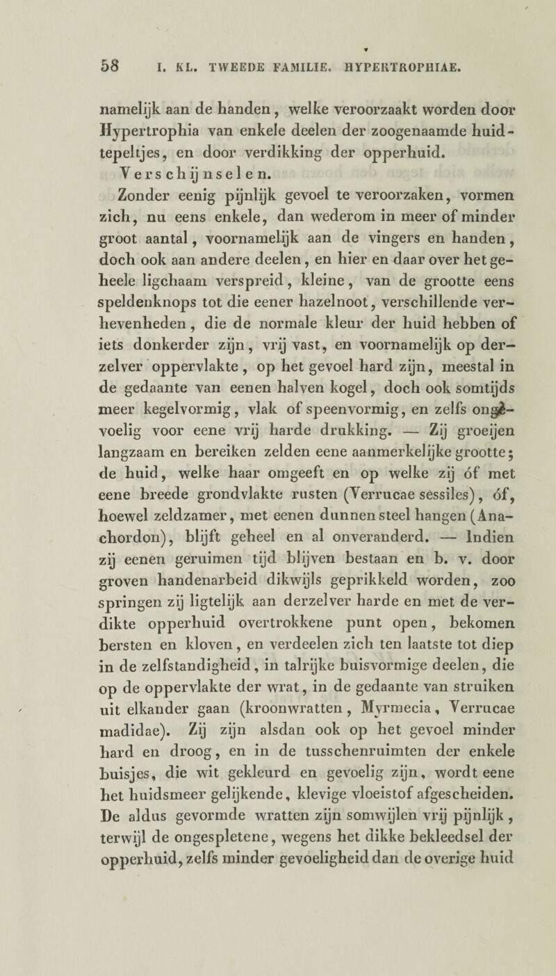 namelijk aan de handen, welke veroorzaakt worden door Hypertrophia van enkele deelen der zoogenaamde huid- tepeltjes, en door verdikking der opperhuid. Verschijnselen. Zonder eenig pijnlijk gevoel te veroorzaken, vormen zich, nu eens enkele, dan wederom in meer of minder groot aantal, voornamelijk aan de vingers en handen, doch ook aan andere deelen, en hier en daar over het ge- heele ligchaam verspreid, kleine, van de grootte eens speldenknops tot die eener hazelnoot, verschillende ver¬ hevenheden , die de normale kleur der huid hebben of iets donkerder zijn, vrij vast, en voornamelijk op der— zelver oppervlakte , op het gevoel hard zijn, meestal in de gedaante van eenen halven kogel, doch ook somtijds meer kegelvormig, vlak of speen vormig, en zelfs onge¬ voelig voor eene vrij harde drukking. — Zij groeijen langzaam en bereiken zelden eene aanmerkelijke grootte; de huid, welke haar omgeeft en op welke zij óf met eene breede grondvlakte rusten (Verrucae sessiles), óf, hoewel zeldzamer, met eenen dunnen steel hangen (Ana- chordon), blijft geheel en al onveranderd. — Indien zij eenen geruimen tijd blijven bestaan en b. v. door groven handenarbeid dikwijls geprikkeld worden, zoo springen zij ligtelijk aan derzelver harde en met de ver¬ dikte opperhuid overtrokkene punt open, bekomen bersten en kloven, en verdeden zich ten laatste tot diep in de zelfstandigheid, in talrijke buisvormige deelen, die op de oppervlakte der wrat, in de gedaante van struiken uit elkander gaan (kroonwratten, Myrmecia, Verrucae madidae). Zij zijn alsdan ook op het gevoel minder hard en droog, en in de tusschenruimten der enkele buisjes, die wit gekleurd en gevoelig zijn, wordt eene het huidsmeer gelijkende, klevige vloeistof afgescheiden. De aldus gevormde wratten zijn somwijlen vrij pijnlijk , terwijl de ongespletene, wegens het dikke bekleedsel der opperhuid, zelfs minder gevoeligheid dan de overige huid