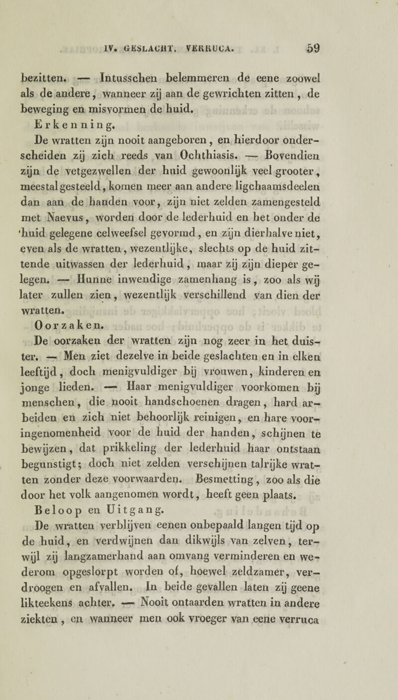 bezitten. — Intusschen belemmeren de eene zoowel als de andere, wanneer zij aan de gewrichten zitten , de beweging en misvormen de huid. Erkenning. De wratten zijn nooit aangeboren , en hierdoor onder¬ scheiden zij zich reeds van Ochthiasis. — Bovendien zijn de vetgezwellen der huid gewoonlijk veelgrooter, meestalgesteeld,komen meer aan andere ligchaamsdeelen dan aan de handen voor, zijn niet zelden zamengesteld met Naevus, worden door de lederhuid en het onder de 'huid gelegene celweefsel gevormd, en zijn dierhalve niet, even als de wratten, wezentlijke, slechts op de huid zit¬ tende uitwassen der lederhuid , maar zij zijn dieper ge¬ legen. — Hunne inwendige zamenhang is, zoo als wij later zullen zien, wezentlijk verschillend van dien der wratten. Oorzaken. He oorzaken der wratten zijn nog zeer in het duis¬ ter. — Men ziet dezelve in beide geslachten en in eiken leeftijd, doch menigvuldige!’ bij vrouwen, kinderen en jonge lieden. — Haar menigvuldiger voorkomen bij menschen, die nooit handschoenen dragen, hard ar¬ beiden en zich niet behoorlijk reinigen, en hare voor¬ ingenomenheid voor de huid der handen, schijnen te bewijzen, dat prikkeling der lederhuid haar ontstaan begunstigt; doch niet zelden verschijnen talrijke wrat¬ ten zonder deze voorwaarden. Besmetting , zoo als die door het volk aangenomen wordt, heeft geen plaats. Beloop en Uitgang. De wratten verblijven eenen onbepaald langen tijd op de huid, en verdwijnen dan dikwijls van zelven, ter¬ wijl zij langzamerhand aan omvang verminderen en we¬ derom opgeslorpt worden of, hoewel zeldzamer, ver- droogen en afvallen. In beide gevallen laten zij geene likteekens achter. — Nooit ontaarden wratten in andere ziekten , en wanneer men ook vroeger van eene verruca