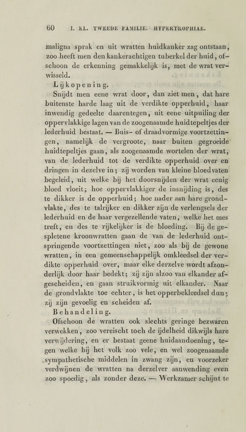 maligna sprak en uit wratten huidkanker zag ontstaan, zoo heeft men den kankerachtigen tuberkel der huid, of¬ schoon de erkenning gemakkelijk is, met de wrat ver¬ wisseld. Lijkopening. Snijdt men eene wrat door, dan ziet men, dat hare buitenste harde laag uit de verdikte opperhuid, haar inwendig gedeelte daarentegen, uit eene uitpuiling der oppervlakkige lagen van de zoogenaamde huidtepeltjes der lederhuid bestaat. — Buis- of draadvormige voortzettin¬ gen, namelijk de vergroote, naar buiten gegroeide huidtepeltjes gaan, als zoogenaamde wortelen der wrat, van de lederhuid tot de verdikte opperhuid over en dringen in dezelve in; zij worden van kleine bloedvaten begeleid, uit welke hij het doorsnijden der wrat eenig bloed vloeit; hoe oppervlakkiger de insnijding is, des te dikker is de opperhuid; hoe nader aan hare grond¬ vlakte, des te talrijker en dikker zijn de verlengsels der lederhuid en de haar vergezellende vaten, welke het mes treft, en des te rijkelijker is de bloeding. Bij de ge¬ spletene kroonwratten gaan de van de lederhuid ont¬ springende voortzettingen niet, zoo als bij de gewone wratten, in een gemeenschappelijk omkleedsel der ver¬ dikte opperhuid over, maar elke derzelve wordt afzon¬ derlijk door haar bedekt; zij zijn alzoo van elkander af¬ gescheiden, en gaan struikvormig uit elkander. Naar de grondvlakte toe echter, is het opperbekleedsel dun; zij zijn gevoelig en scheiden af. Behandeling. Ofschoon de wratten ook slechts geringe bezwaren verwekken, zoo vereischt toch de ijdelheid dikwijls hare verwijdering, en er bestaat geene huidaandoening, te¬ gen welke bij het volk zoo vele, en wel zoogenaamde sympathetische middelen in zwang zijn, en voorzeker verdwijnen de wratten na derzelver aanwending even zoo spoedig, als zonder deze. — Werkzamer schijnt te