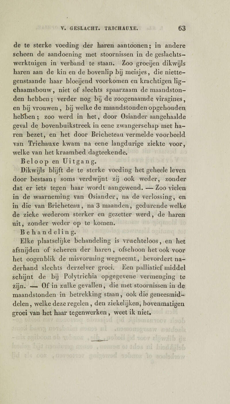 de te sterke voeding der haren aantoonen; in andere scheen de aandoening met stoornissen in de geslachts- werktuigen in verband te staan. Zoo groeijen dikwijls haren aan de kin en de bovenlip bij meisjes, die niette¬ genstaande haar bloeijend voorkomen en krachtigen lig— chaamsbouw, niet of slechts spaarzaam de maandston¬ den hebben; verder nog bij de zoogenaamde viragines, en bij vrouwen, bij welke de maandstonden opgehouden hebben ; zoo werd in het, door Osiander aangehaalde geval de bovenbuikstreek in eene zwangerschap met ha¬ ren bezet, en het door Bricheteau vermelde voorbeeld van Trichauxe kwam na eene langdurige ziekte voor, welke van het kraambed dagteekende. Beloop en Uitgang. Dikwijls blijft de te sterke voeding het geheele leven door bestaan; soms verdwijnt zij ook weder, zonder dat er iets tegen haar wordt aangewend. — Zoo vielen in de waarneming van Osiander, na de verlossing, en in die van Bricheteau, na 3 maanden, gedurende welke de zieke wederom sterker en gezetter werd, de haren uit, zonder weder op te komen. Behandeling. Elke plaatselijke behandeling is vruchteloos, en het afsnijden of scheren der haren, ofschoon het ook voor het oogenblik de misvorming wegneemt, bevordert na¬ derhand slechts derzelver groei. Een palliatief middel schijnt de bij Polytrichia opgegevene vermenging te zijn. — Of in zulke gevallen, die met stoornissen in de maandstonden in betrekking staan, ook die geneesmid¬ delen, welke deze regelen, den ziekelijken, bovenmatigen groei van het haar tegenwerken, weet ik niet.