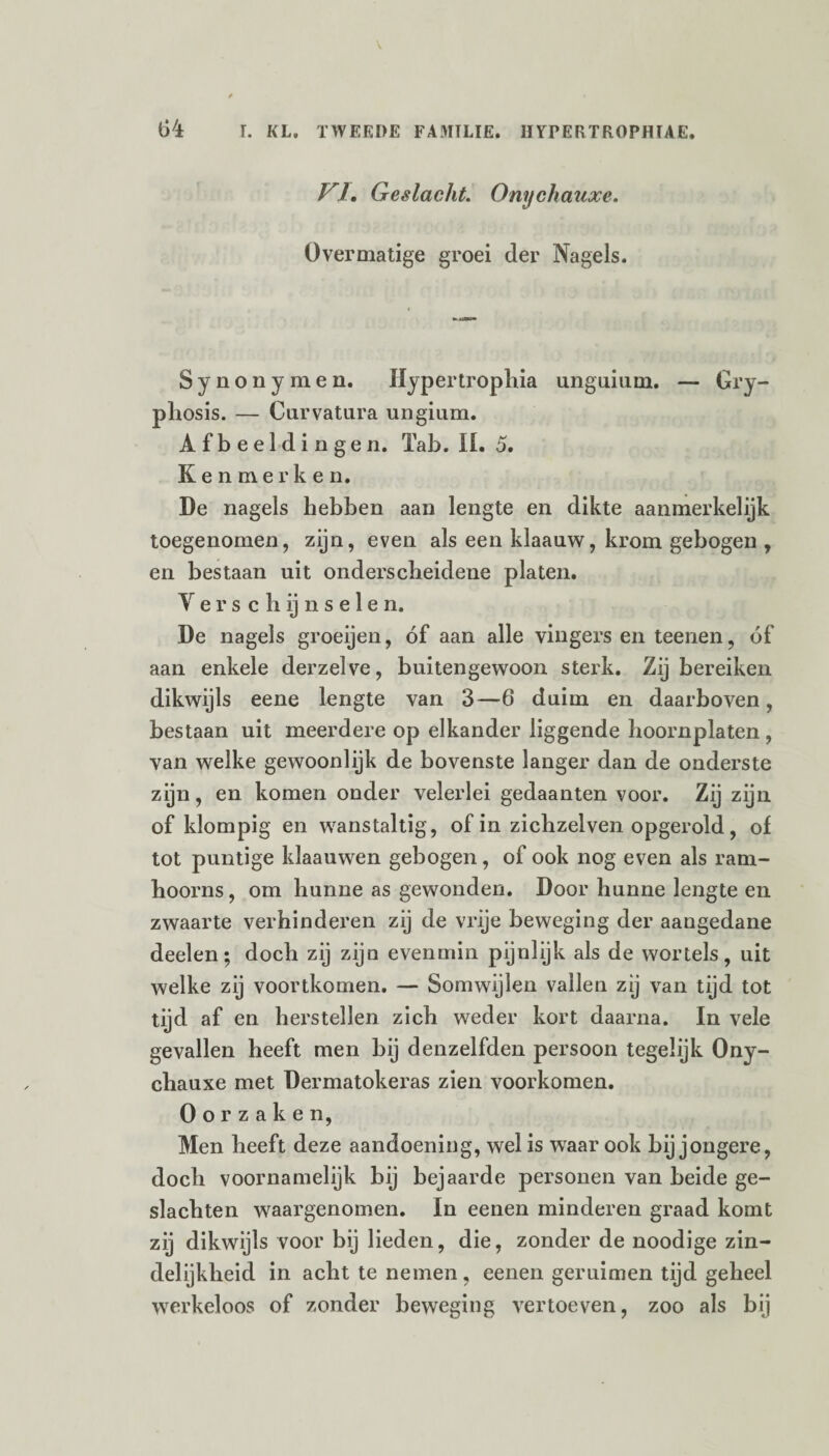 //. Geslacht. Onychauxe. Overmatige groei der Nagels. Synonymen. Hypertrophia unguium. — Gry- phosis. — Curvatura ungium. Afbeeldingen. Tab. II. 5. Kenmerken. De nagels hebben aan lengte en dikte aanmerkelijk toegenomen, zijn, even als een klaauw, krom gebogen , en bestaan uit onderscheidene platen. V e r s c h ij n s e 1 e n. De nagels groeijen, óf aan alle vingers en teenen, óf aan enkele derzelve, buitengewoon sterk. Zij bereiken dikwijls eene lengte van 3—6 duim en daarboven, bestaan uit meerdere op elkander liggende hoornplaten , van welke gewoonlijk de bovenste langer dan de onderste zijn, en komen onder velerlei gedaanten voor. Zij zijn of klompig en wanstaltig, of in zichzelven opgerold, of tot puntige klaauwen gebogen, of ook nog even als ram- hoorns, om hunne as gewonden. Door hunne lengte en zwaarte verhinderen zij de vrije beweging der aangedane deelen; doch zij zijn evenmin pijnlijk als de wortels, uit welke zij voortkomen. — Somwijlen vallen zij van tijd tot tijd af en herstellen zich weder kort daarna. In vele gevallen heeft men bij denzelfden persoon tegelijk Ony¬ chauxe met Dermatokeras zien voorkomen. Oorzaken, Men heeft deze aandoening, wel is waar ook bij jongere, doch voornamelijk bij bejaarde personen van beide ge¬ slachten waargenomen. In eenen minderen graad komt zij dikwijls voor bij lieden, die, zonder de noodige zin¬ delijkheid in acht te nemen, eenen geruimen tijd geheel werkeloos of zonder beweging vertoeven, zoo als bij