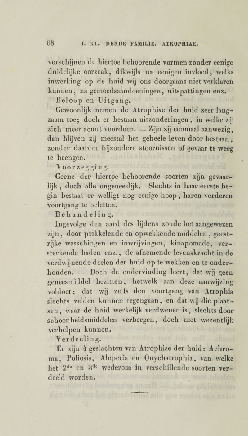 verschijnen de hiertoe behoorende vormen zonder eenige duidelijke oorzaak, dikwijls na eenigen invloed, welks inwerking op de huid wij ons doorgaans niet verklaren kunnen, na gemoedsaandoeningen, uitspattingen enz. Beloop en Uitgang. Gewoonlijk nemen de Atrophiae der huid zeer lang¬ zaam toe; doch er bestaan uitzonderingen, in welke zij zich meer acuut voordoen. — Zijn zij eenmaal aanwezig, dan blijven zij meestal het geheele leven door bestaan , zonder daarom bijzondere stoornissen of gevaar te weeg te brengen. Voorzegging. Geene der hiertoe behoorende soorten zijn gevaar¬ lijk, doch alle ongeneeslijk. Slechts in haar eerste be¬ gin bestaat er welligt nog eenige hoop, haren verderen voortgang te beletten. Behandeling. Ingevolge den aard des lijdens zoude het aangewezen zijn, door prikkelende en opwekkende middelen, geest- rijke wasschingen en inwrijvingen, kinapomade, ver¬ sterkende baden enz., de afnemende levenskracht in de verdwijnende deelen der huid op te wekken en te onder¬ houden. — Doch de ondervinding leert, dat wij geen geneesmiddel bezitten, hetwelk aan deze aanwijzing voldoet; dat wij zelfs den voortgang van Atrophia slechts zelden kunnen tegengaan, en dat wij die plaat¬ sen , waar de huid werkelijk verdwenen is, slechts door schoonheidsmiddelen verbergen, doch niet wezentlijk verhelpen kunnen. Yerdeeling. Er zijn 4 geslachten van Atrophiae der huid: Achro¬ ma, Poliosis, Alopecia en Onychatrophia, van welke het 2do en 3<le wederom in verschillende soorten ver¬ deeld worden.