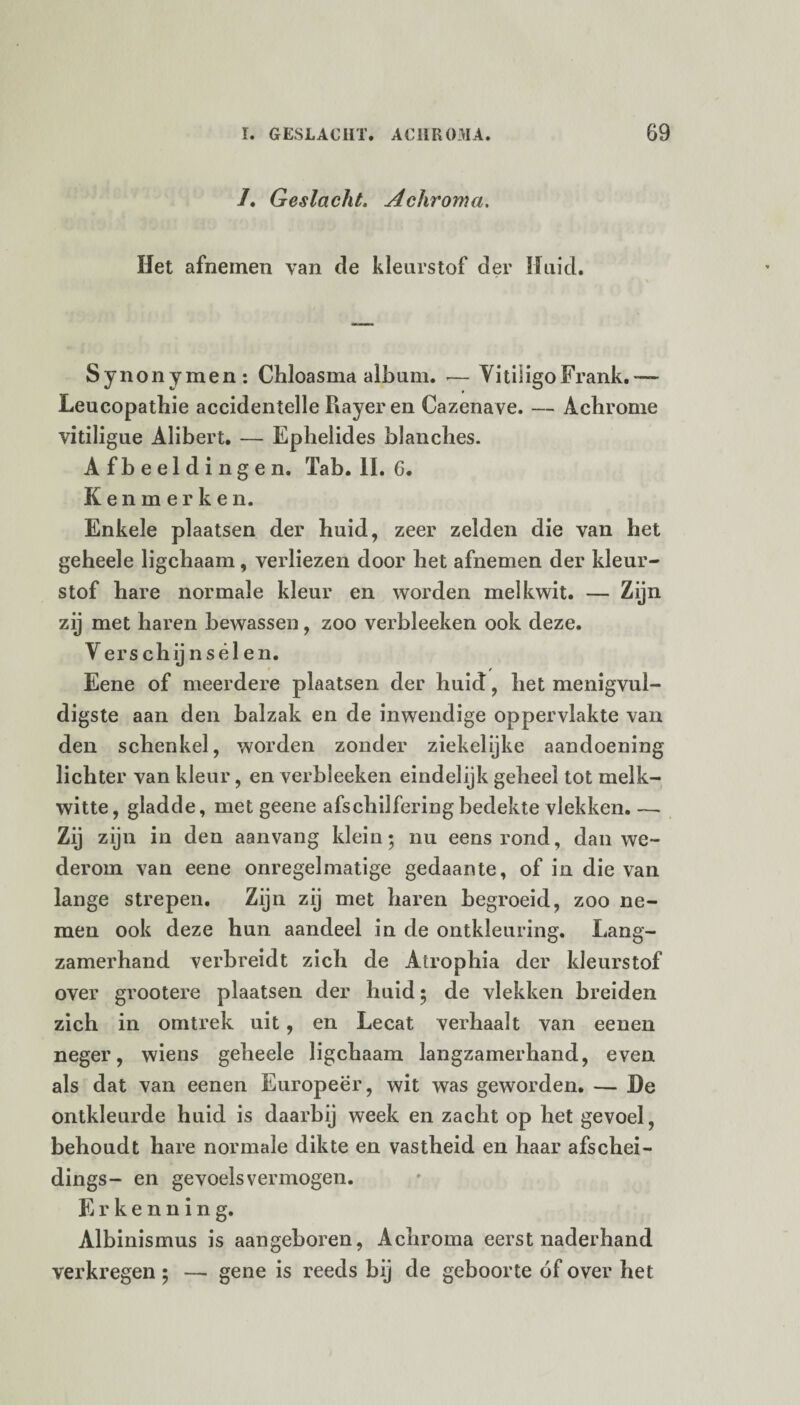 /. Geslacht. Achroma. Het afnemen van de kleurstof der Huid. Synonymen: Chloasma album. — Vitiligo Frank.— Leucopathie accidentelle Rayer en Cazenave. — Achrome vitiligue Alibert. — Ephelides blancbes. Afbeeldingen. Tab. II. 6. Kenmerken. Enkele plaatsen der huid, zeer zelden die van bet geheele ligchaam, verliezen door het afnemen der kleur¬ stof hare normale kleur en worden melkwit. — Zijn zij met haren bewassen, zoo verbleeken ook deze. V erschijn seien. Eene of meerdere plaatsen der huid, het menigvul- digste aan den balzak en de inwendige oppervlakte van den schenkel, worden zonder ziekelijke aandoening lichter van kleur, en verbleeken eindelijk geheel tot melk¬ witte, gladde, met geene afschilferingbedekte vlekken. — Zij zijn in den aanvang klein; nu eens rond, dan we¬ derom van eene onregelmatige gedaante, of in die van lange strepen. Zijn zij met haren begroeid, zoo ne¬ men ook deze hun aandeel in de ontkleuring. Lang¬ zamerhand verbreidt zich de Atrophia der kleurstof over grootere plaatsen der huid; de vlekken breiden zich in omtrek uit, en Lecat verhaalt van eenen neger, wiens geheele ligchaam langzamerhand, even als dat van eenen Europeer, wit was geworden. — De ontkleurde huid is daarbij week en zacht op het gevoel, behoudt hare normale dikte en vastheid en haar afschei- dings- en gevoelsvermogen. Erkennin g. Albinismus is aangeboren, Achroma eerst naderhand verkregen ; — gene is reeds bij de geboorte óf over het