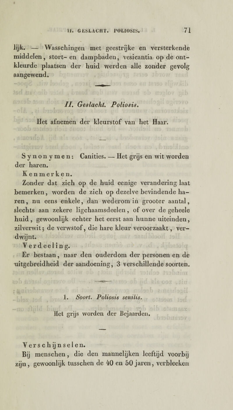 lijk. — Wasschingen met geestrijke en versterkende middelen, stort-en dampbaden, vesicantia op de ont¬ kleurde plaatsen der huid werden alle zonder gevolg aangewend. II. Geslacht. Poliosis. Het afnemen der kleurstof van het Haar. Synonymen: Canities. — Het grijs en wit worden der haren. Kenmerken. Zonder dat zich op de huid eenige verandering laat bemerken, worden de zich op dezelve bevindende ha¬ ren , nu eens enkele, dan wederom in grooter aantal, slechts aan zekere ligchaamsdeelen, of over de geheele huid, gewoonlijk echter het eerst aan hunne uiteinden, zilverwit; de verwstof, die hare kleur veroorzaakt, ver¬ dwijnt. Yerdeeling. Er bestaan, naar den ouderdom der personen en de uitgebreidheid der aandoening, 3 verschillende soorten. 1. Soort. Poliosis senilis. • • t <. ' • -- > *rr • ■ Het grijs worden der bejaarden. Verschijnselen. Bij menschen, die den mannelijken leeftijd voorbij zijn, gewoonlijk tusschen de 40 en 50 jaren, verbleeken