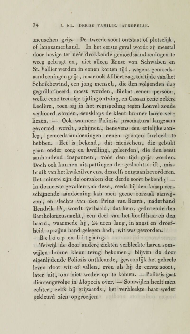 menschen grijs. De tweede soort ontstaat of plotselijk , of langzamerhand. In het eerste geval wordt zij meestal door hevige ter neer drukkende gemoedsaandoeningen te weeg gebragt en, niet alleen Ernst von Schwaben en St. Vallier werden in eenen korten tijd, wegens gemoeds¬ aandoeningen grijs, maar ook Alibert zag, ten tijde van het Schrikbewind, een jong mensch, die den volgenden dag geguillotineerd moest worden, Bichat eenen persoon, welke eene treurige tijding ontving, en Cassan eene zekere Leclère, toen zij in het regtsgeding tegen Louvel zoude verhoord worden, eensklaps de kleur hunner haren ver¬ liezen. —- Ook wanneer Poliosis praematura langzaam gevormd wordt, schijnen, benevens een erfelijke aan¬ leg , gemoedsaandoeningen eenen grooten invloed te hebben. Het is bekend, dat menschen, die gebukt gaan onder zorg en kwelling, geleerden, die den geest aanhoudend inspannen, vóór den tijd grijs worden. Doch ook kunnen uitspattingen der geslachtsdrift, mis¬ bruik van het kwikzilver enz. deszelfs ontstaanbevorderen. Het minste zijn de oorzaken der derde soort bekend; — in de meeste gevallen van deze, reeds bij den knaap ver¬ schijnende aandoening kan men geene oorzaak aanwij¬ zen , en slechts van den Prins van Bearn, naderhand Hendrik IV, wordt verhaald, dat hem, gedurende den Bartholomeusnacht, een deel van het hoofdhaar en den baard, waarmede hij , 24 uren lang, in angst en droef¬ heid op zijne hand gelegen had , wit was geworden. Beloop en Uitgang. Terwijl de door andere ziekten verbleekte haren som¬ wijlen hunne kleur terug bekomen, blijven de door eigenlijdende Poliosis ontkleurde, gewoonlijk het geheele leven door wit of vallen, even als bij de eerste soort, later uit, om niet weder op te komen. — Poliosis gaat dientengevolge in Alopecia over. — Somwijlen heeft men echter, zelfs bij grijsaards , het verbleekte haar weder gekleurd zien opgroeijen.