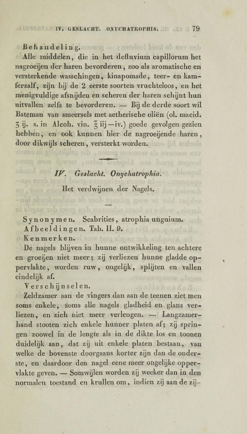 Behandeling. Alle middelen, die in het defluvium capillorum het nagroeijen der haren bevorderen, zoo als aromatische en versterkende wasschingen, kinapomade, teer- en kam- ferzalf, zijn hij de 2 eerste soorten vruchteloos, en het menigvuldige afsnijden en scheren der haren schijnt hun uitvallen zelfs te bevorderen. — Bij de derde soort wil Bateman van smeersels met aetherische oliën (ol. macid. 3 ij. s. in Alcoh. vin. §iij—iv.) goede gevolgen gezien hebben, en ook kunnen hier de nagroeijende haren, door dikwijls scheren, versterkt worden. IV. Geslacht. Onychatrophia. Het verdwijnen der Nagels. Synonymen. Scabrities , atrophia unguium. Afbeeldingen. Tab. II. 9. Kenmerken. De nagels blijven in hunne ontwikkeling ten achtere en groeijen niet meer; zij verliezen hunne gladde op¬ pervlakte, worden ruw, ongelijk, splijten en vallen eindelijk af. V e r s c h ij n s e I e n. Zeldzamer aan de vingers dan aan de teenen ziet men soms enkele, soms alle nagels gladheid en glans ver¬ liezen, en zich niet meer verlengen. — Langzamer¬ hand stooten zich enkele hunner platen af; zij sprin¬ gen zoowel in de lengte als in de dikte los en toonen duidelijk aan, dat zij uit enkele platen bestaan, van welke de bovenste doorgaans korter zijn dan de onder¬ ste, en daardoor den nagel eene meer ongelijke opper¬ vlakte geven. — Somwijlen worden zij weeker dan in den normalen toestand en krullen om, indien zij aan de zij-