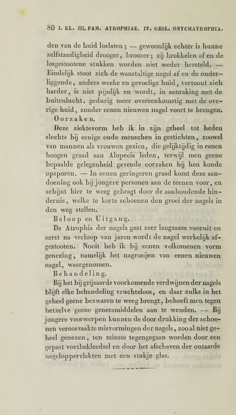 den van de huid loslaten ; — gewoonlijk echter is hunne zelfstandigheid drooger, broozer; zij brokkelen af en de losgestootene stukken worden niet weder hersteld. — Eindelijk stoot zich de wanstaltige nagel af en de onder¬ liggende, anders weeke en gevoelige huid, vertoont zich harder, is niet pijnlijk en wordt, in aanraking met de buitenlucht, gedurig meer overeenkomstig met de ove» rige huid, zonder eenen nieuwen nagel voort te brengen. Oorzaken. Deze ziektevorm heb ik in zijn geheel tot heden slechts bij eenige oude menschen in gestichten, zoowel van mannen als vrouwen gezien, die gelijktijdig in eenen hoogen graad aan Alopecia leden, terwijl men geene bepaalde gelegenheid gevende oorzaken bij hen koude opsporen. — ln eenen geringeren graad komt deze aan¬ doening ook bij jongere personen aan de teenen voor, en schijnt hier te weeg gebragt door de aanhoudende hin¬ dernis , welke te korte schoenen den groei der nagels in den weg stellen. Beloop en Uitgang. De Atrophia der nagels gaat zeer langzaam vooruit en eerst na verloop van jaren wordt de nagel werkelijk af- gestooten. Nooit heb ik bij eenen volkomenen vorm genezing, namelijk het nagroeijen van eenen nieuwen nagel, waargenomen. Behandelin g. Bij het bij grijsaards voorkomende verdwijnen der nagels blijft elke behandeling vruchteloos, en daar zulks in het geheel geene bezwaren te weeg brengt, behoeft men tegen hetzelve geene geneesmiddelen aan te wenden. —- Bij jongere voorwerpen kunnen de door drukking der schoe¬ nen veroorzaakte misvormingen der nagels, zoo al niet ge¬ heel genezen, ten minste tegengegaan worden door een gepast voetbekleedsel en door het afschaven der ontaarde nageloppervlakten met een stukje glas.