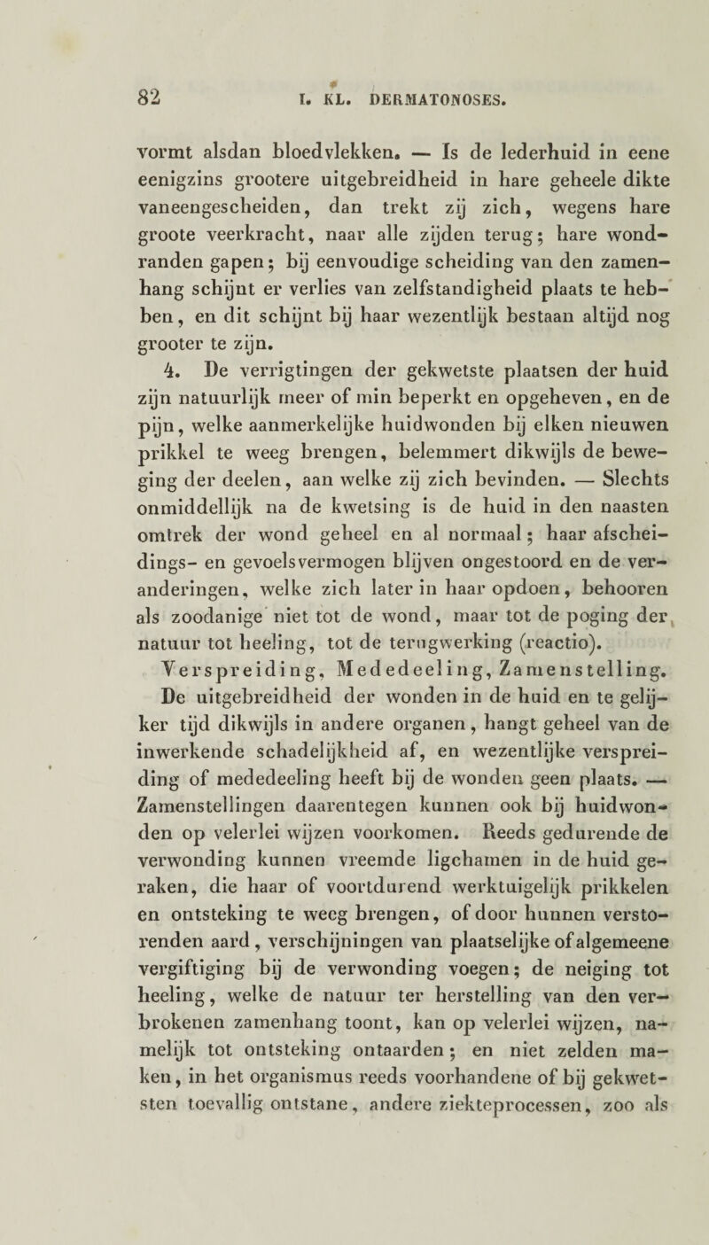 0 vormt alsdan bloedvlekken. — Is de lederhuid in eene eenigzins grootere uitgebreidheid in hare gebeele dikte vaneengescheiden, dan trekt zij zich, wegens hare groote veerkracht, naar alle zijden terug; hare wond¬ randen gapen; bij eenvoudige scheiding van den zamen- hang schijnt er verlies van zelfstandigheid plaats te heb¬ ben, en dit schijnt bij haar wezentlijk bestaan altijd nog grooter te zijn. 4. De verrigtingen der gekwetste plaatsen der huid zijn natuurlijk meer of min beperkt en opgeheven, en de pijn, welke aanmerkelijke huidwonden bij eiken nieuwen prikkel te weeg brengen, belemmert dikwijls de bewe¬ ging der deelen, aan welke zij zich bevinden. — Slechts onmiddellijk na de kwetsing is de huid in den naasten omtrek der wond geheel en al normaal ; haar afschei- dings- en gevoelsvermogen blijven ongestoord en de ver¬ anderingen, welke zich later in haar opdoen, behooren als zoodanige niet tot de wond, maar tot de poging der natuur tot beding, tot de terugwerking (reactio). Verspreiding, Mededeeling, Zamenstelling. De uitgebreidheid der wonden in de huid en te gelij¬ ker tijd dikwijls in andere organen, hangt geheel van de inwerkende schadelijkheid af, en wezentlijke versprei¬ ding of mededeeling heeft bij de wonden geen plaats. — Zamenstellingen daarentegen kunnen ook bij huidwon¬ den op velerlei wijzen voorkomen. Reeds gedurende de verwonding kunnen vreemde ligchamen in de huid ge¬ raken, die haar of voortdurend werktuigelijk prikkelen en ontsteking te weeg brengen, of door hunnen versto¬ renden aard, verschijningen van plaatselijke ofalgemeene vergiftiging bij de verwonding voegen; de neiging tot heeling, welke de natuur ter herstelling van den ver— brokenen zamenhang toont, kan op velerlei wijzen, na¬ melijk tot ontsteking ontaarden; en niet zelden ma¬ ken, in het Organismus reeds voorhandene of bij gekwet¬ sten toevallig ontstane, andere ziekteprocessen, zoo als