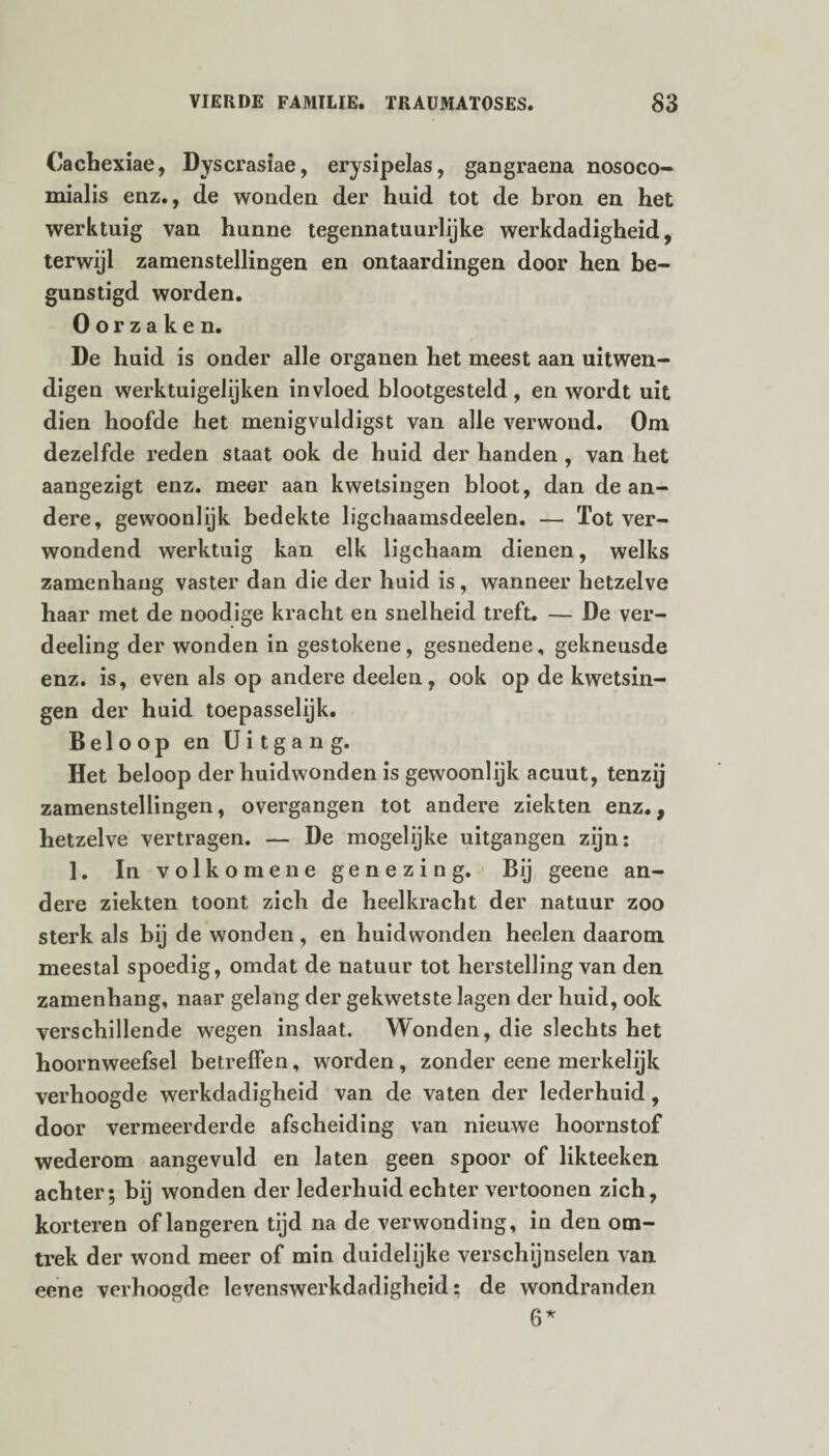 Cachexiae, Dyscrasiae, erysipelas, gangraena nosoco- mialis enz., de wonden der hnid tot de bron en het werktuig van hunne tegennatuurlijke werkdadigheid, terwijl zamenstellingen en ontaardingen door hen be¬ gunstigd worden. Oorzaken. De huid is onder alle organen het meest aan uitwen- digen werktuigelijken invloed blootgesteld, en wordt uit dien hoofde het menigvuldigst van alle verwond. Om dezelfde reden staat ook de huid der handen , van het aangezigt enz. meer aan kwetsingen bloot, dan de an¬ dere, gewoonlijk bedekte ligchaamsdeelen. — Tot ver¬ wondend werktuig kan elk ligchaam dienen, welks zamenhang vaster dan die der huid is, wanneer hetzelve haar met de noodige kracht en snelheid treft. — De ver- deeling der wonden in gestokene, gesnedene, gekneusde enz. is, even als op andere deelen, ook op de kwetsin¬ gen der huid toepasselijk. Beloop en Uitgang. Het beloop der huidwonden is gewoonlijk acuut, tenzij zamenstellingen, overgangen tot andere ziekten enz., hetzelve vertragen. — De mogelijke uitgangen zijn: 1. In v o lk o men e genezing. Bij geene an¬ dere ziekten toont zich de heelkracht der natuur zoo sterk als bij de wonden , en huidwonden heelen daarom meestal spoedig, omdat de natuur tot herstelling van den zamenhang, naar gelang der gekwetste lagen der huid, ook verschillende wegen inslaat. Wonden, die slechts het hoornweefsel betreffen, worden , zonder eene merkelijk verhoogde werkdadigheid van de vaten der lederhuid, door vermeerderde afscheiding van nieuwe hoornstof wederom aangevuld en laten geen spoor of likteeken achter; bij wonden der lederhuid echter vertoonen zich, korteren of längeren tijd na de verwonding, in den om¬ trek der wond meer of min duidelijke verschijnselen van eene verhoogde levenswerkdadigheid; de wondranden 6*