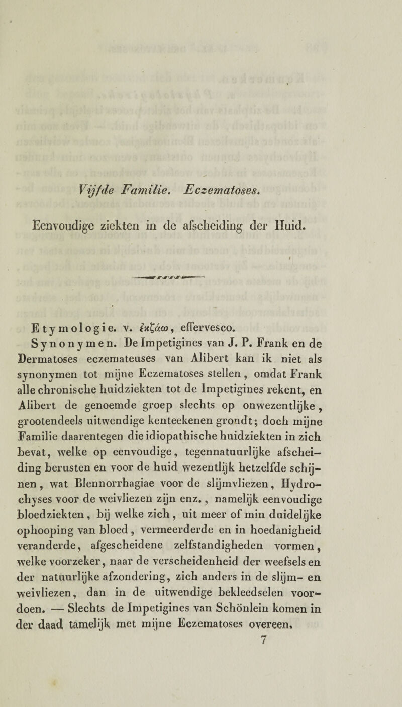 Vijfde Familie. Eczematoses. Eenvoudige ziekten in de afscheiding der Huid. Etymologie, v. ia^dco, effervesco. Synonymen. De Impetigines van J. P. Frank en de Dermatoses eczemateases van Alibert kan ik niet als synonymen tot mijne Eczematoses stellen , omdat Frank alle chronische huidziekten tot de Impetigines rekent, en Alibert de genoemde groep slechts op onwezentlijke , grootendeels uitwendige kenteekenen grondt; doch mijne Familie daarentegen die idiopathische huidziekten in zich bevat, welke op eenvoudige, tegennatuurlijke afschei¬ ding berusten en voor de huid wezentlijk hetzelfde schij¬ nen , wrat Blennorrhagiae voorde slijmvliezen, Hydro- chyses voor de weivliezen zijn enz., namelijk eenvoudige bloedziekten , bij welke zich , uit meer of min duidelijke ophooping van bloed, vermeerderde en in hoedanigheid veranderde, afgescheidene zelfstandigheden vormen, welke voorzeker, naar de verscheidenheid der weefsels en der natuurlijke afzondering, zich anders in de slijm- en weivliezen, dan in de uitwendige bekleedselen voor¬ doen. — Slechts de Impetigines van Schönlein komen in der daad tamelijk met mijne Eczematoses overeen.