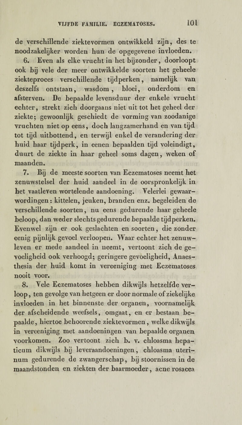 de verschillende ziektevormen ontwikkeld zijn, des te noodzakelijker worden hun de opgegevene invloeden. 6. Even als elke vracht in het bijzonder, doorloopt ook bij vele der meer ontwikkelde soorten het geheele ziekteproces verschillende tijdperken, namelijk van deszelfs ontstaan, wasdom , bloei, ouderdom en afsterven. De bepaalde levensduur der enkele vrucht echter, strekt zich doorgaans niet uit tot het geheel der ziekte; gewoonlijk geschiedt de vorming van zoodanige vruchten niet op eens, doch langzamerhand en van tijd tot tijd uitbottend, en terwijl enkel de verandering der huid haar tijdperk, in eenen bepaalden tijd voleindigt, duurt de ziekte in haar geheel soms dagen, weken of maanden. 7. Bij de meeste soorten van Eczematoses neemt het zenuwstelsel der huid aandeel in de oorspronkelijk in het vaatleven wortelende aandoening. Velerlei gewaar¬ wordingen: kittelen, jeuken, branden enz. begeleiden de verschillende soorten, nu eens gedurende haar geheele beloop, dan weder slechts gedurende bepaalde tijdperken. Evenwel zijn er ook geslachten en soorten, die zonder eenig pijnlijk gevoel verloopen. Waar echter het zenuw¬ leven er mede aandeel in neemt, vertoont zich de ge¬ voeligheid ook verhoogd; geringere gevoeligheid, Anaes- thesia der huid komt in vereeniging met Eczematoses nooit voor. 8. Vele Eczematoses hebben dikwijls hetzelfde ver¬ loop , ten gevolge van hetgeen er door normale of ziekelijke invloeden in het binnenste der organen, voornamelijk der afscheidende weefsels, omgaat, en er bestaan be¬ paalde , hiertoe behoorende ziektevormen, welke dikwijls in vereeniging met aandoeningen van bepaalde organen voorkomen. Zoo vertoont zich b. v. chloasma hepa¬ ticum dikwijls bij leveraandoeningen, chloasma uteri- num gedurende de zwangerschap, bij stoornissen in de maandstonden en ziekten der baarmoeder, acne rosacea