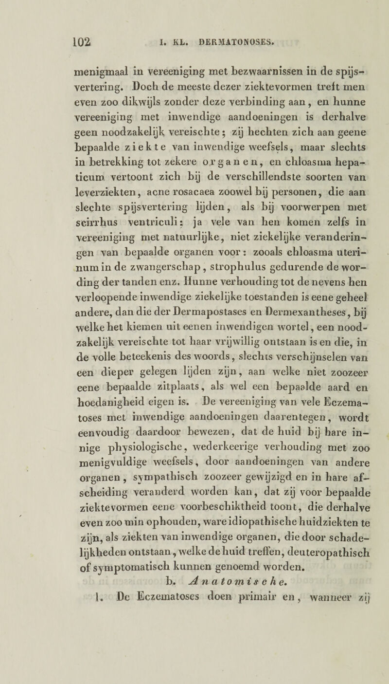 menigmaal in vereeniging met bezwaarnissen in de spijs¬ vertering. Doch de meeste dezer ziektevormen treft men even zoo dikwijls zonder deze verbinding aan, en hunne vereeniging met inwendige aandoeningen is derhalve geen noodzakelijk vereischte; zij hechten zich aan geene bepaalde ziekte van inwendige weefsels, maar slechts in betrekking tot zekere organen, en chloasma hepa¬ ticum vertoont zich bij de verschillendste soorten van leverziekten, acne rosacaea zoowel bij personen, die aan slechte spijsvertering lijden, als bij voorwerpen met scirrhus ventriculi: ja vele van hen komen zelfs in vereeniging met natuurlijke, niet ziekelijke veranderin¬ gen van bepaalde organen voor: zooals chloasma uteri- numin de zwangerschap , strophulus gedurende de wor¬ ding der tanden enz. Hunne verhouding tot de nevens hen verloopende inwendige ziekelijke toestanden is eene geheel andere, dan die der Dermapostases en Dermexantheses, bij welke het kiemen uit eenen inwendigen wortel, een nood¬ zakelijk vereischte tot haar vrijwillig ontstaan is en die, in de volle beteekenis des woords, slechts verschijnselen van een dieper gelegen lijden zijn, aan welke niet zoozeer eene bepaalde zitplaats, als wel een bepaalde aard en hoedanigheid eigen is. De vereeniging van vele Eczema- toses met inwendige aandoeningen daarentegen, wordt eenvoudig daardoor bewezen, dat de huid bij hare in¬ nige physiologische, wederkeerige verhouding met zoo menigvuldige weefsels, door aandoeningen van andere organen , sympathisch zoozeer gewijzigd en in hare af¬ scheiding veranderd worden kan, dat zij voor bepaalde ziektevormen eene voorbeschiktheid toont, die derhalve even zoo min ophouden, ware idiopathische huidziekten te zijn, als ziekten van inwendige organen, die door schade¬ lijkheden ontstaan, welke de huid treffen, deuteropathisch of sy mptomatisch kunnen genoemd worden. b. Anatomische. I. De Eczematoses doen primair en, wanneer zij