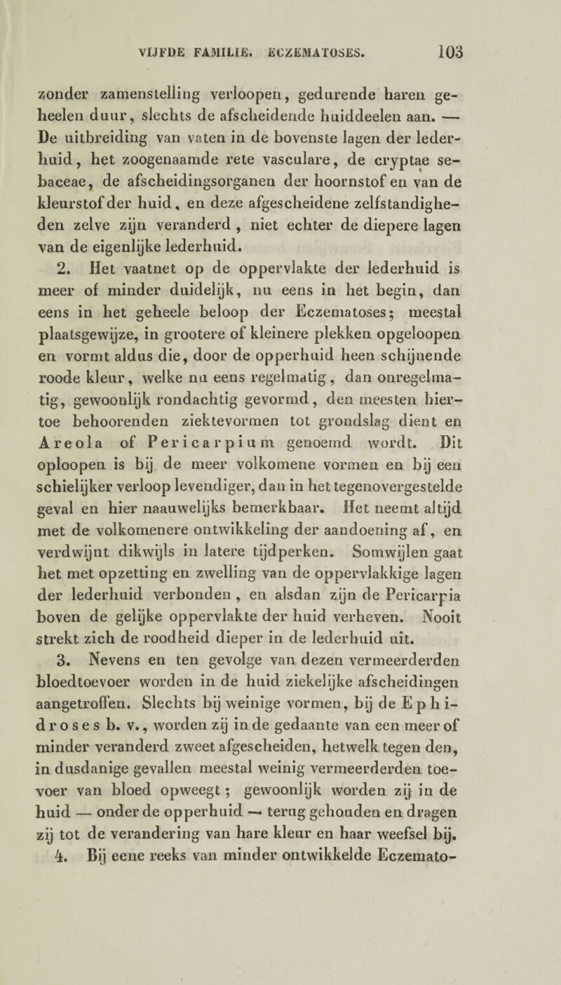 zonder zamenstelling verloopen, gedurende haren ge- heelen duur, slechts de afscheidende huiddeelen aan. — De uitbreiding van vaten in de bovenste lagen der leder- huid, het zoogenaamde rete vasculare, de cryptae se- baceae, de afscheidingsorganen der hoornstof en van de kleurstof der huid, en deze afgescheidene zelfstandighe¬ den zelve zijn veranderd , niet echter de diepere lagen van de eigenlijke lederhuid. 2. Het vaatnet op de oppervlakte der lederhuid is meer of minder duidelijk, nu eens in het begin, dan eens in het geheele beloop der Eczematoses; meestal plaatsgewijze, in grootere of kleinere plekken opgeloopen en vormt aldus die, door de opperhuid heen schijnende roode kleur, welke nu eens regelmatig, dan onregelma¬ tig, gewoonlijk rondachtig gevormd, den meesten hier¬ toe behoorenden ziektevormen tot grondslag dient en Areola of Pericarpium genoemd wordt. Dit oploopen is bij de meer volkomene vormen en bij een schielijker verloop levendiger, dan in het tegenovergestelde geval en hier naauwelijks bemerkbaar. Het neemt altijd met de volkomenere ontwikkeling der aandoening af, en verdwijnt dikwijls in latere tijdperken. Somwijlen gaat het met opzetting en zwelling van de oppervlakkige lagen der lederhuid verbonden , en alsdan zijn de Pericarpia boven de gelijke oppervlakte der huid verheven. Nooit strekt zich de roodheid dieper in de lederhuid uit. 3. Nevens en ten gevolge van dezen vermeerderden bloedtoevoer worden in de huid ziekelijke afscheidingen aangetroffen. Slechts bij weinige vormen, bij de Ephi- droses b. v., worden zij in de gedaante van een meer of minder veranderd zweet afgescheiden, hetwelk tegen den, in dusdanige gevallen meestal weinig vermeerderden toe¬ voer van bloed opweegt; gewoonlijk worden zij in de huid — onder de opperhuid — terug gehouden en dragen zij tot de verandering van hare kleur en haar weefsel bij. 4. Bij eene reeks van minder ontwikkelde Eczemato-