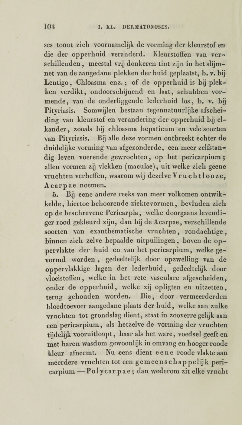 ses toont zich voornamelijk de vorming der kleurstof en die der opperhuid veranderd. Kleurstoffen van ver¬ schillenden , meestal vrij donkeren tint zijn in hetslijm- net van de aangedane plekken der huid geplaatst, b. v. bij Lentigo, Chloasma enz.: of de opperhuid is bj plek¬ ken verdikt, ondoorschijnend en laat, schubben vor¬ mende, van de onderliggende lederhuid los, b. v. bij Pitvriasis. Somwijlen bestaan tegennatuurlijke afschei¬ ding van kleurstof en verandering der opperhuid bij el¬ kander, zooals bij chloasma hepaticum en vele soorten van Pityriasis. Bij alle deze vormen ontbreekt echter de duidelijke vorming van afgezonderde, een meer zelfstan¬ dig leven voerende gewrochten, op het pericarpium ; allen vormen zij vlekken (maculae), uit welke zich geene vruchten verheffen, waarom wij dezelve Vruchtlooze, Acarpae noemen. 5. Bij eene andere reeks van meer volkomen ontwik¬ kelde, hiertoe behoorende ziektevormen, bevinden zich op de beschrevene Pericarpia, welke doorgaans levendi¬ ger rood gekleurd zijn, dan bij de Acarpae, verschillende soorten van exanthematische vruchten, rondachtige, binnen zich zelve bepaalde uitpuilingen, boven de op¬ pervlakte der huid en van het pericarpium, welke ge¬ vormd worden , gedeeltelijk door opzwelling van de oppervlakkige lagen der lederhuid, gedeeltelijk door vloeistoffen, welke in het rete vasculare afgescheiden, onder de opperhuid, welke zij opligten en uitzetten, terug gehouden woorden. Die, door vermeerderden bloedtoevoer aangedane plaats der huid, welke aan zulke vruchten tot grondslag dient, staat in zooverre gelijk aan een pericarpium, als hetzelve de vorming der vruchten tijdelijk vooruitloopt, haar als het ware, voedsel geeft en met haren wasdom gewoonlijk in omvang en hoogerroode kleur afneemt. Nu eens dient eene roode vlakte aan meerdere vruchten tot een gemee nsch appel ij k peri¬ carpium — Pol ycar pae ; dan wederom zit elke vrucht