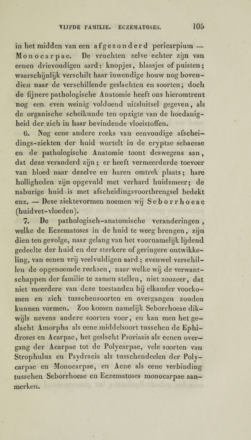 in liet midden van een afgezonderd pericarpium — Monocarpae. De vruchten zelve echter zijn van eenen drievoudigen aard: knopjes, blaasjes of puisten; waarschijnlijk verschilt haar inwendige bouw nog boven¬ dien naar de verschillende geslachten en soorten; doch de fijnere pathologische Anatomie heeft ons hieromtrent nog een even weinig voldoend uitsluitsel gegeven, als de organische scheikunde ten opzigte van de hoedanig¬ heid der zich in haar bevindende vloeistoffen. fi. Nog eene andere reeks van eenvoudige afschei- dings-ziekten der huid wortelt in de cryptae sebaceae en de pathologische Anatomie toont deswegens aan, dat deze veranderd zijn; er heeft vermeerderde toevoer van bloed naar dezelve en haren omtrek plaats; hare holligheden zijn opgevuld met verhard huidsmeer; de naburige huid is met afscheidingsvoortbrengsel bedekt enz. — Deze ziektevormen noemen wij Seborrhoeae (huidvet-vloeden). 7. De pathologisch-anatomische veranderingen , welke de Eczematoses in de huid te weeg brengen, zijn dien ten gevolge, naar gelang van het voornamelijk lijdend gedeelte der huid en der sterkere of geringere ontwikke¬ ling, van eenen vrij veelvuldigen aard; evenwel verschil¬ len de opgenoemde reeksen, naar welke wij de verwant¬ schappen der familie te zamen stellen, niet zoozeer, dat niet meerdere van deze toestanden bij elkander voorko¬ men en zich tusschensoorten en o vergangen zouden kunnen vormen. Zoo komen namelijk Seborrhoeae dik¬ wijls nevens andere soorten voor, en kan men het ge¬ slacht Amorpha als eene middelsoort tusschen de Ephi- droses en Acarpae, het geslacht Psoriasis als eenen over— gang der Acarpae tot de Polycarpae, vele soorten van Strophulus en Psydracia als tusschendeelen der Poly¬ carpae en Monocarpae, en Acne als eene verbinding tusschen Seborrhoeae en Eczematoses monocarpae aan¬ merken.