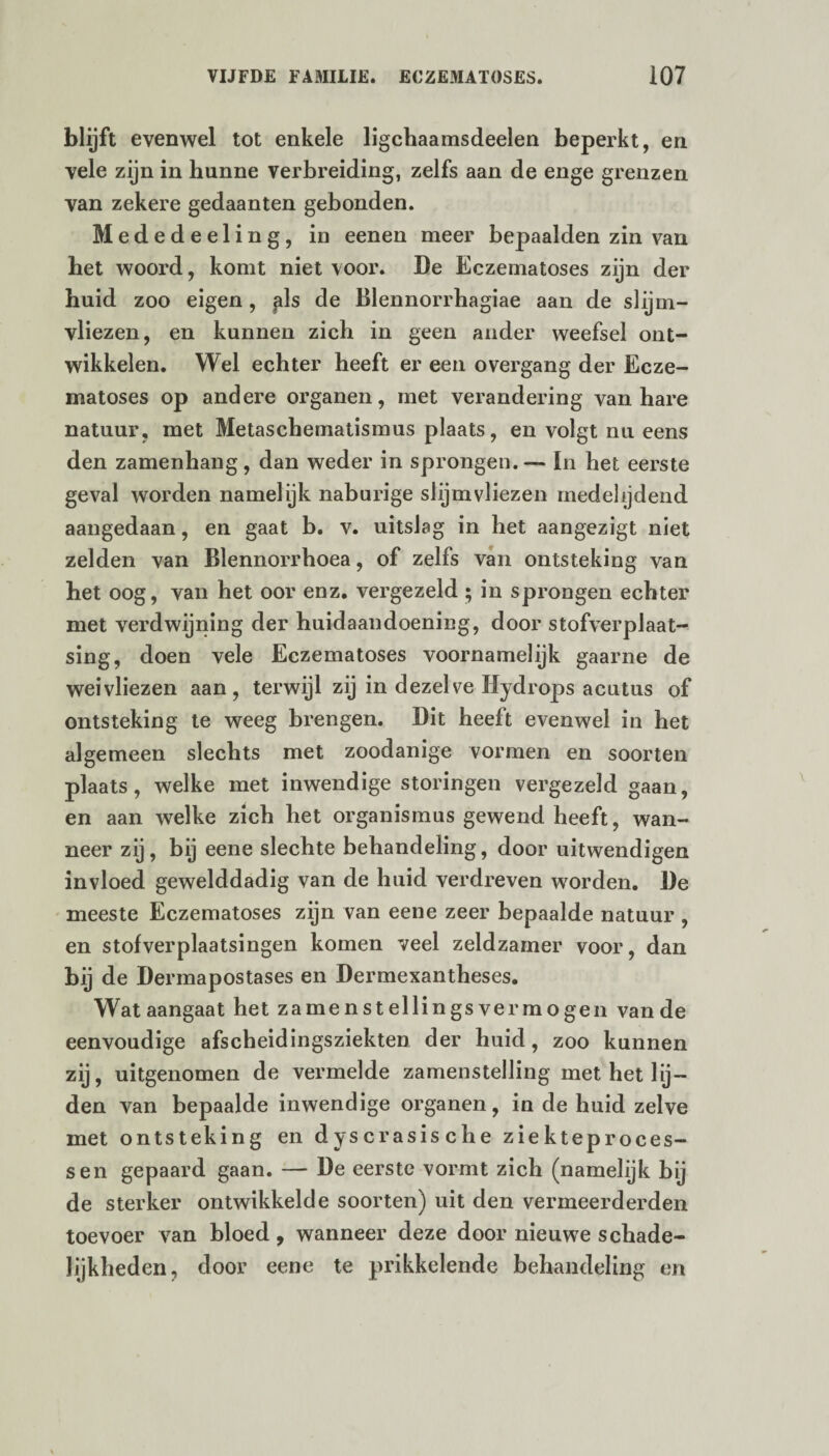 blijft evenwel tot enkele ligchaamsdeelen beperkt, en vele zijn in hunne verbreiding, zelfs aan de enge grenzen van zekere gedaanten gebonden. Mededeeling, in eenen meer bepaalden zin van het woord, komt niet voor. De Eczematoses zijn der huid zoo eigen, pis de Blennorrhagiae aan de slijm¬ vliezen, en kunnen zich in geen ander weefsel ont¬ wikkelen. Wel echter heeft er een overgang der Ecze¬ matoses op andere organen, met verandering van hare natuur, met Metaschematismus plaats, en volgt nu eens den zamenhang, dan weder in sprongen. — In het eerste geval worden namelijk naburige slijmvliezen medelijdend aangedaan, en gaat b. v. uitslag in het aangezigt niet zelden van Blennorrhoea, of zelfs van ontsteking van het oog, van het oor enz. vergezeld • in sprongen echter met verdwijning der huidaandoening, door stofverplaat- sing, doen vele Eczematoses voornamelijk gaarne de weivliezen aan, terwijl zij in dezelve Hydrops acutus of ontsteking te weeg brengen. Dit heeft evenwel in het algemeen slechts met zoodanige vormen en soorten plaats, welke met inwendige storingen vergezeld gaan, en aan welke zich het Organismus gewend heeft, wan¬ neer zij, bij eene slechte behandeling, door uitwendigen invloed gewelddadig van de huid verdreven worden. De meeste Eczematoses zijn van eene zeer bepaalde natuur , en stofverplaatsingen komen veel zeldzamer voor, dan bij de Dermapostases en Dermexantheses. Wat aangaat het zamenstellings vermogen van de eenvoudige afscheidingsziekten der huid, zoo kunnen zij, uitgenomen de vermelde zamenstelling met het lij¬ den van bepaalde inwendige organen, in de huid zelve met ontsteking en dyscrasische ziekteproces¬ sen gepaard gaan. — De eerste vormt zich (namelijk bij de sterker ontwikkelde soorten) uit den vermeerderden toevoer van bloed, wanneer deze door nieuwe schade¬ lijkheden, door eene te prikkelende behandeling en