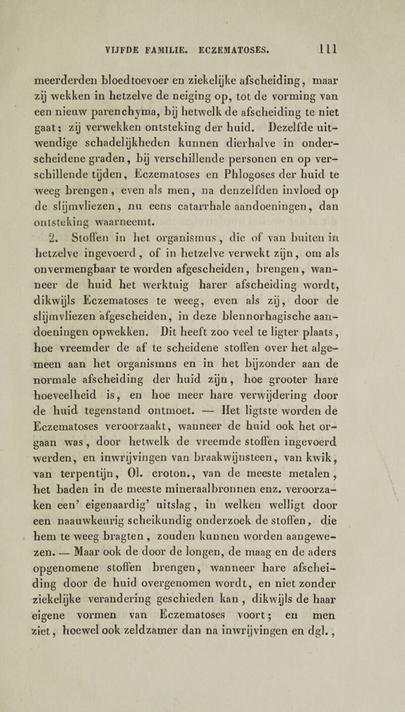 meerderden bloedtoevoer en ziekelijke afscheiding, maar zij wekken in hetzelve de neiging op, tot de vorming van een nieuw parenchyma, bij hetwelk de afscheiding te niet gaat: zij verwekken ontsteking der huid. Dezelfde uit¬ wendige schadelijkheden kunnen dierhalve in onder¬ scheidene graden, bij verschillende personen en op ver¬ schillende tijden, Eczematoses en Phlogoses der huid te weeg brengen, even als men, na denzelfden invloed op de slijmvliezen, nu eens catarrhale aandoeningen, dan ontsteking waarneemt. 2. Stoffen in het Organismus , die of van buiten in hetzelve ingevoerd , of in hetzelve verwekt zijn, om als on vermengbaar te worden afgescheiden, brengen, wan¬ neer de huid het werktuig harer afscheiding wordt, dikwijls Eczematoses te weeg, even als zij, door de slijmvliezen afgescheiden, in deze blennorhagische aan¬ doeningen opwekken. Dit heeft zoo veel te ligter plaats, hoe vreemder de af te scheidene stoffen over het alge¬ meen aan het organismns en in het bijzonder aan de normale afscheiding der huid zijn, hoe grooter hare hoeveelheid is, en hoe meer hare verwijdering door de huid tegenstand ontmoet. — Het ligtste worden de Eczematoses veroorzaakt, wanneer de huid ook het or¬ gaan was , door hetwelk de vreemde stoffen ingevoerd werden, en inwrijvingen van braakwijnsteen, van kwik, van terpentijn, 01. croton., van de meeste metalen, het baden in de meeste mineraalbronnen enz. veroorza¬ ken een’ eigenaardig’ uitslag, in welken welligt door een naauwkeurig scheikundig onderzoek de stoffen, die hem te weeg bragten , zouden kunnen worden aangewe¬ zen. — Maar ook de door de longen, de maag en de aders opgenomene stoffen brengen, wanneer hare afschei¬ ding door de huid overgenomen wordt, en niet zonder ziekelijke verandering geschieden kan , dikwijls de haar eigene vormen van Eczematoses voort; en men ziet, hoewel ook zeldzamer dan na inwrijvingen en dgl.,
