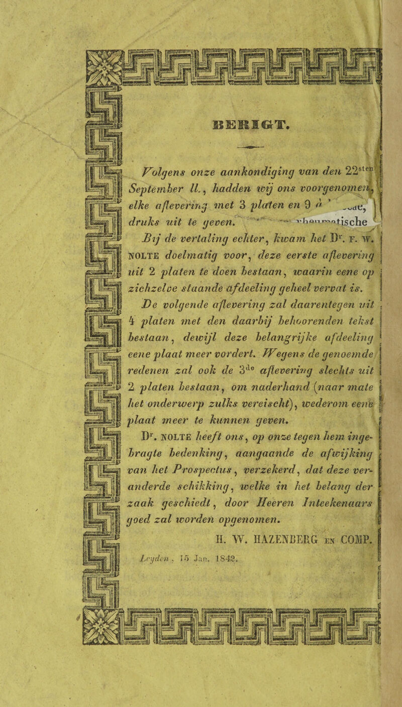 tffifljjjSMW inwnrciuii'm'M^ |gj:iiiii;'i j gjiiiMiii'! ;')ii'i»:ii' [^‘^HKWminnHwV^ %nuomwiniiwiw^ i'iiüniiimii'itmai^ l^ifini'iHHnimHiHti^ | aiiiiiiiiiu.iiiim'i'uiüi inimmun Y'ff'fA rlimüUli'iiU; Sll41|ill»MlU: j]mnaii'i;(L w/mnS/s/A lllllin liiniuntl^l sauagki ai»Hiiiiuiiwimii|i ytQgj I aiwunnummmi.' miiuiffß [i ilmml/H'IIIBiajIflUli J WJÜ 'unim»Kiiiiiin^| jim/lll>BmiUUlll Volgens onze aankondiging van den 22sleE I September ll., hadden wij ons voorgenomen4, j elke aflevering met 3 platen en 9 o 1 druks uit te geven. ' - jBij de vertaling echter, kwam het D1. F. W. j NOLTE doelmatig voor, deze eerste aflevering j uit 2 platen te doen bestaan, waarin eene op \ zichzeloe staande afdeeling geheel vervat is, De volgende aflevering zal daarentegen uit \ 4 platen met den daarbij behoorenden tekst | bestaan, dewijl deze belangrijke afdeeling eene plaat meer vordert. JVegens de genoemde \ redenen zal ook de 3tle aflevering slechts uit ! 2 platen bestaan, om naderhand [naar male | het onderwerp zulks vereischtf wederom eene | plaat meer te kunnen geven. \ Dr. NOLTE heeft ons, op onze tegen hem inge- j bragte bedenking, aangaande de afwijking / van het Prospectus , verzekerd, dat deze ver- j anderde schikking, welke in het belang der | zaak geschiedt, door Heeren Inteekenaars | goed zal worden opgenomen. II. W. HAZENDERG en COMP. I Lr y den, 15 Jan. 1842.