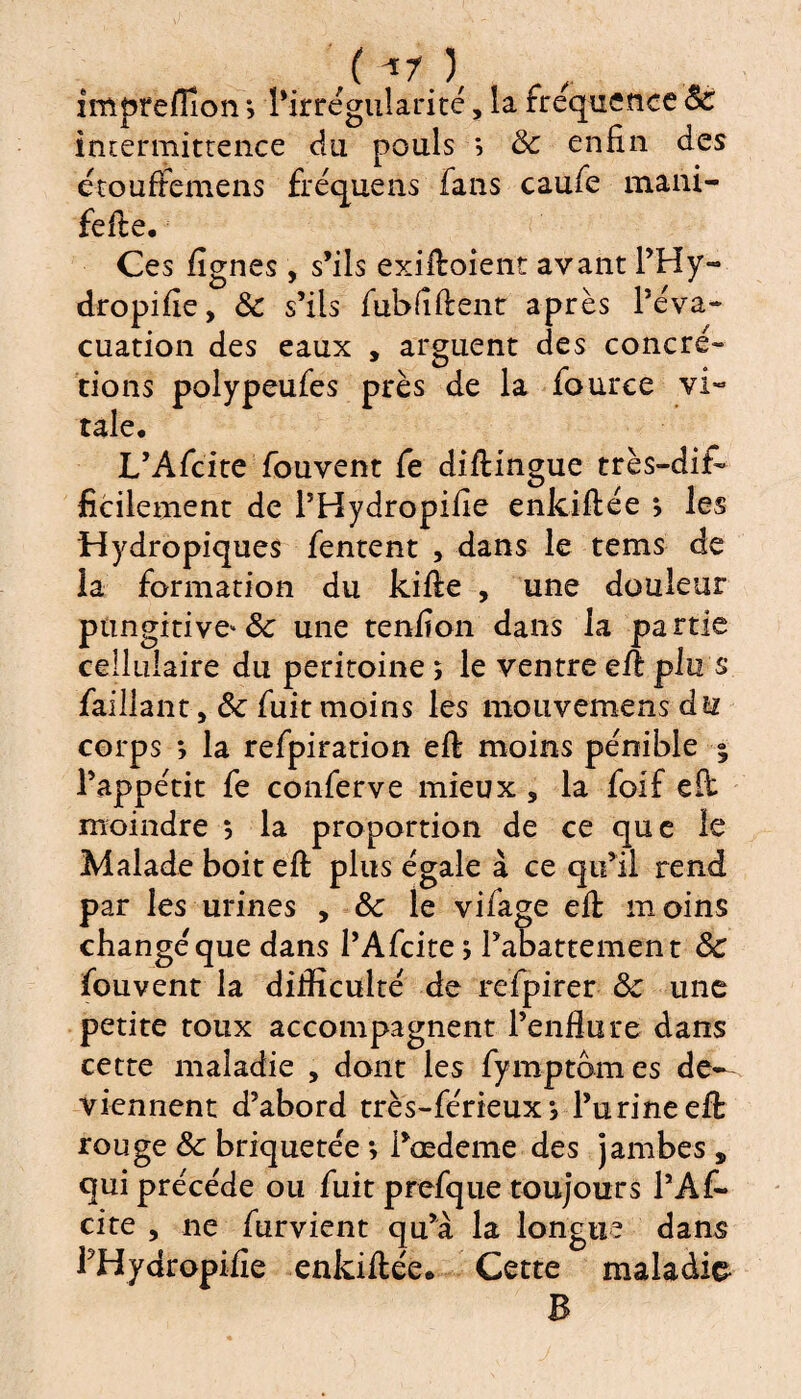 impreflîon > l’irrégularité, la fréquence 8c intermittence du pouls ; & enfin des étouffemens fréqueiis fans caufe mani- fefte. Ces fignes , s’ils exifioieiit avant l’Hy- dropifie, 8c s’ils fubfiftent après l’éva¬ cuation des eaux , arguent des concré¬ tions polypeufes près de la fource vi¬ tale. L’Afcite fouvent fe diftingue très-dif¬ ficilement de l’Hydropifie enkiftée > les Hydropiques fentent , dans le tems de la formation du kifte , une douleur pungitive* &: une tenfion dans la partie cellulaire du péritoine ; le ventre eiî plu s faillant, 8c fuit moins les mouvemens du corps *> la refpiration efl moins pénible l’appétit fe conferve mieux , la foif eft moindre $ la proportion de ce que le Malade boit eft plus égale à ce qu’il rend par les urines , 8c le vifage efi: moins changé que dans l’Afcite j l’abattement 8c fouvent la difficulté de refpirer 8c une petite toux accompagnent l’enflure dans cette maladie , dont les fymptbmes de¬ viennent d’abord très-férieux *, l’urine effc rouge 8c briquetée ; l’œdeme des jambes , qui précédé ou fuit prefque toujours l’Af¬ cite , ne furvient qu’à la longue dans PHydropifie enkiftée. Cette maladie B