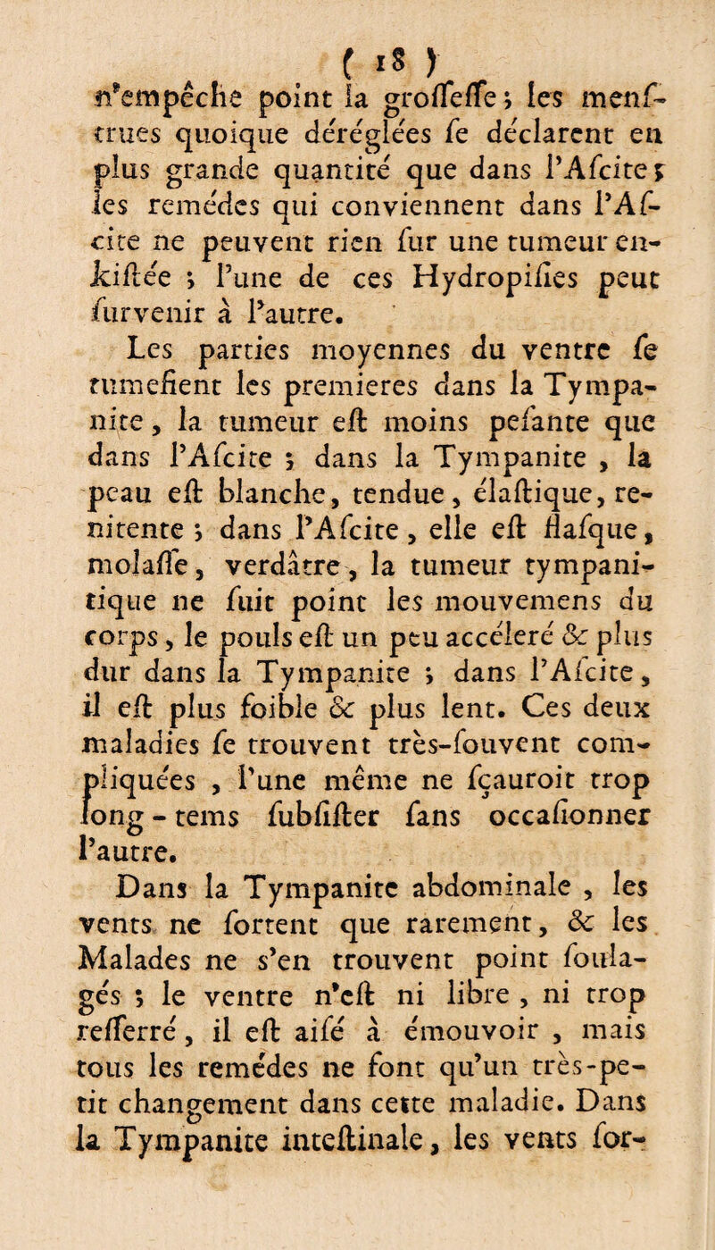 ti*empêche point la grofleffe; les menf- crues quoique déréglées fe déclarent en plus grande quantité que dans PAfcites les remèdes qui conviennent dans PAf¬ cite ne peuvent rien fur une tumeur en- Jciflée *, Pline de ces Hydropifies peut Survenir à Pautre. Les parties moyennes du ventre fe tuméfient les premières dans la Tympa¬ nite , la tumeur effc moins pefante que dans PAfcite ; dans la Tympanite , la peau efi blanche, tendue, élaflique, re- nitente } dans PAfcite, elle eft Hafque, mojafle, verdâtre , la tumeur tympani- tique ne fuit point les mouvemens du corps, le pouls eft un peu accéléré 8c plus dur dans la Tympanite ; dans PAfcite, il effc plus foibie 8c plus lent. Ces deux maladies fe trouvent très-fouvent com¬ pliquées , Pune même ne fçauroit trop long - tems fubfifler fans occafîonner l’autre. Dans la Tympanite abdominale , les vents ne fortent que rarement, 8c les Malades ne s’en trouvent point foula- gés s le ventre n’cft ni libre , ni trop refferré, il eft aifé à émouvoir , mais tous les remèdes ne font qu’un très-pe¬ tit changement dans cette maladie. Dans la Tympanite inteftinale, les vents for-