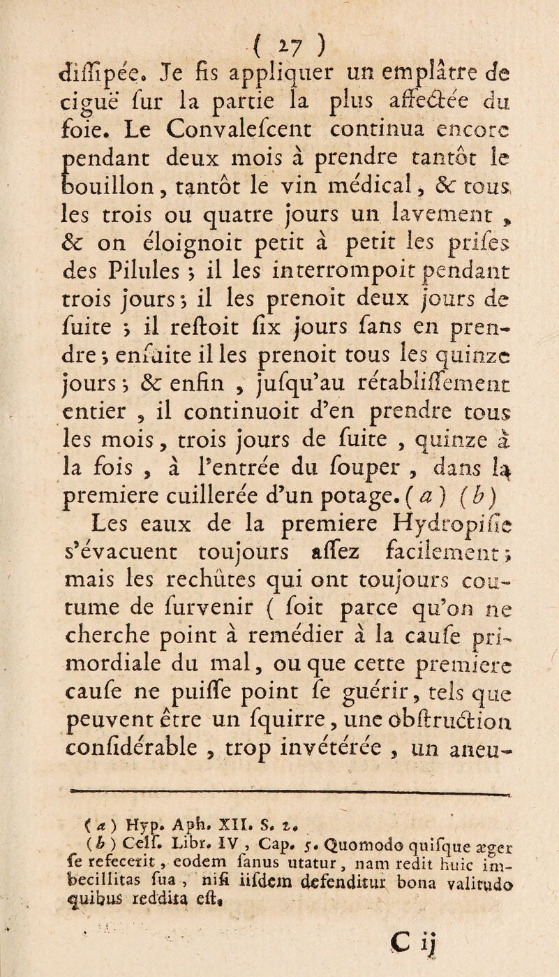 ( *7 ) dillîpée. Je fis appliquer un emplâtre Je ciguë fur la partie la plus affe&ée du foie. Le Convalefcent continua encore pendant deux mois cà prendre tantôt le bouillon , tantôt le vin médical , 8c tous, les trois ou quatre jours un lavement „ 8c on ëloignoit petit à petit les prifes des Pilules ; il les interrompoit pendant trois jours il les prenoit deux jours de fuite y il reftoit fix jours fans en pren¬ dre *> enfuite il les prenoit tous les quinze jours *, 8c enfin , jufqu’au rétabliffement entier , il continuoit d’en prendre tous les mois, trois jours de fuite , quinze à la fois , à l’entrée du fouper , dans I3. première cuillerée d’un potage. (a) (b) Les eaux de la première Hydropi fie s’évacuent toujours allez facilement ; mais les rechutes qui ont toujours cou¬ tume de fur venir ( foit parce qu’on ne cherche point à remédier à la caufe pri¬ mordiale du mal, ou que cette première caufe ne puiffe point fe guérir, tels que peuvent être un fquirre, une ôbftruâuon confidérable , trop invétérée , un aneu- ( a ) Hyp. Aph, XII. S. t» (h ) Ceîf. Libr, IV , Cap, 5, Quomodo quîfqae æger fe refecerit, eodem fanus utatur, nam redit huic im- becillitas fua , mfi iifdan defenditur bona valitudo ^uibus reddita eft*