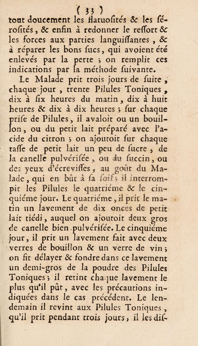 tout doucement les fiatuolîtés 8c les fé- rofités, 8c enfin à redonner le reffort 8c les forces aux parties languifiantes , 8c à réparer les bons fixes, qui avoient été enlevés par la perte * on remplit ces indications par la méthode fuivante. Le Malade prit trois jours de fuite , chaque jour , trente Pilules Toniques , dix à fix heures du matin 3 dix à huit heures 8c dix à dix heures > fur chaque prife de Pilules, il avaloit ou un bouil¬ lon , ou du petit lait préparé avec l’a¬ cide du citron *, on ajoutoit fur chaque taffe de petit lait un peu de fucre $ de la canelle pulvérifée * ou <iu fuccin , ou des yeux d’écreviffes 5 au goût du Ma¬ lade , qui en but à ia îmf * il interrom¬ pit les Pilules le quatrième 8c le cin¬ quième jour. Le quatrième 5 il prie le ma¬ tin un lavement de dix onces de petit lait tiédi, auquel on ajoutoit deux gros de canelle bien pulvérifée. Le cinquième jour, il prit un lavement fait avec deux verres de bouillon 8c un verre de vin j on fit délayer 8c fondredans ce lavement un demi-gros de la poudre des Pilules Toniques ; il retint cha jue lavement le plus qu’il pût, avec les précautions in¬ diquées dans le cas précédent. Le len¬ demain il revint aux Pilules Toniques , qu’il prit pendant trois jours, il les dif-