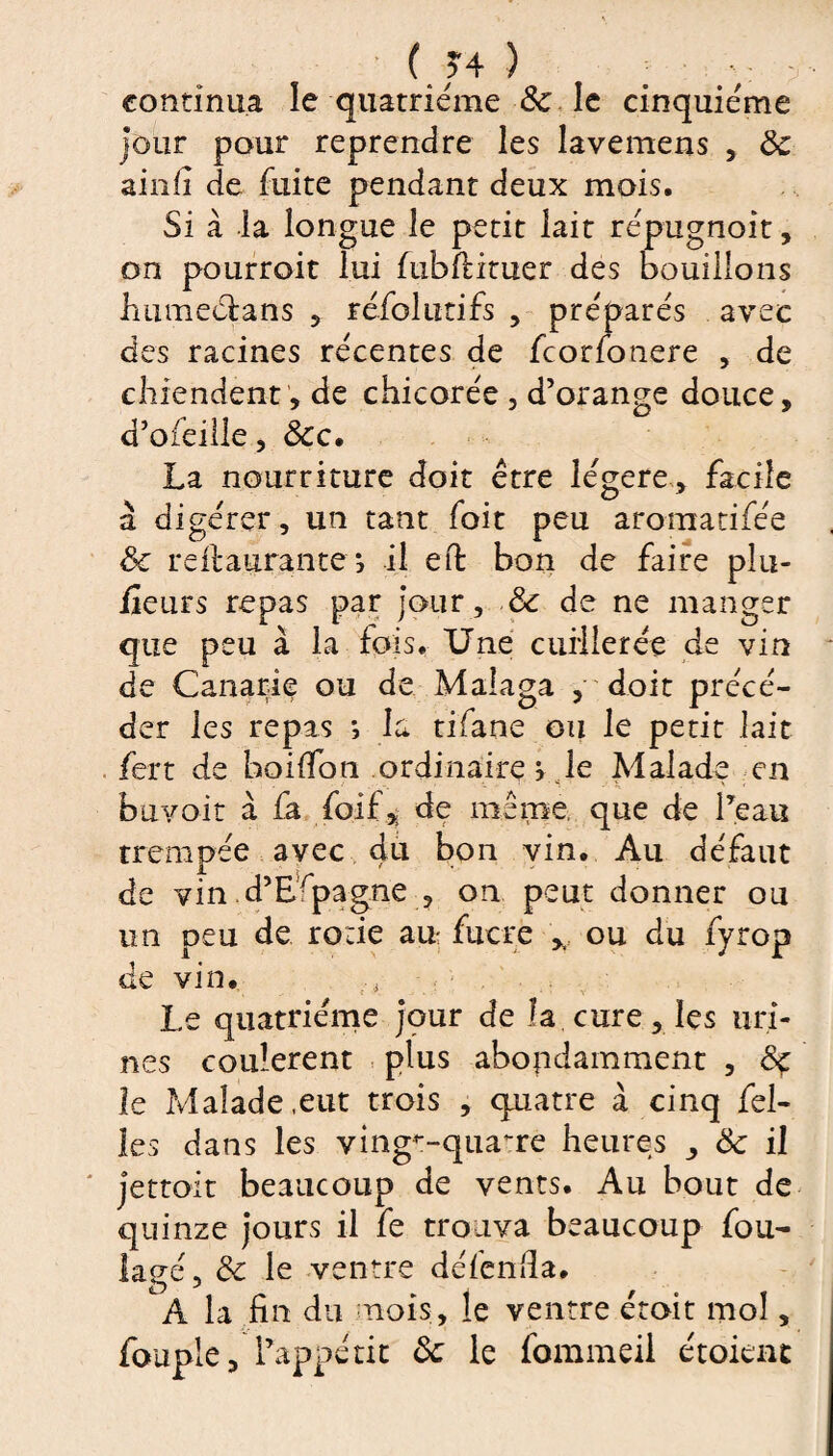 ( J4 ) ; •: continua le quatrième & le cinquième jour pour reprendre les lavemens , 8c ainli de fuite pendant deux mois. Si à la longue le petit lait répugnoit, on pourroit lui fubfiituer des bouillons ImmeCians , réfol utifs , préparés avec des racines récentes de fcorfonere , de chiendent, de chicorée , d’orange douce, d’ofeille, &c. La nourriture doit être légère, fscile à digérer, un tant fait peu aromatifée 8c reftaurante ; il effc bon de faire piu- feurs repas par jour, & de ne manger que peu à la fois. Une cuillerée de vin de Canarie ou de Malaga , doit précé¬ der les repas *, la tifane ou le petit lait fert de hoilTon ordinaire > le Malade en bavoir à fa foif, de même, que de l’eau trempée avec 4L1 hon vin. Au défaut de vin d’Espagne , on peut donner ou un peu de rode au- fucre , ou du fyrop de vin. Le quatrième jour de la cure , les uri¬ nes coulèrent plus abondamment , 8ç le Malade,eut trois , quatre à cinq fel- les dans les ving^-quaure heures ^ 8c il jettoft beaucoup de vents. Au bout de quinze jours il fe trouva beaucoup fou¬ lage, 8c le ventre défenda. À la fin du mois, le ventre éroit mol, fouple, l’appétit 8c le fommeii étoient