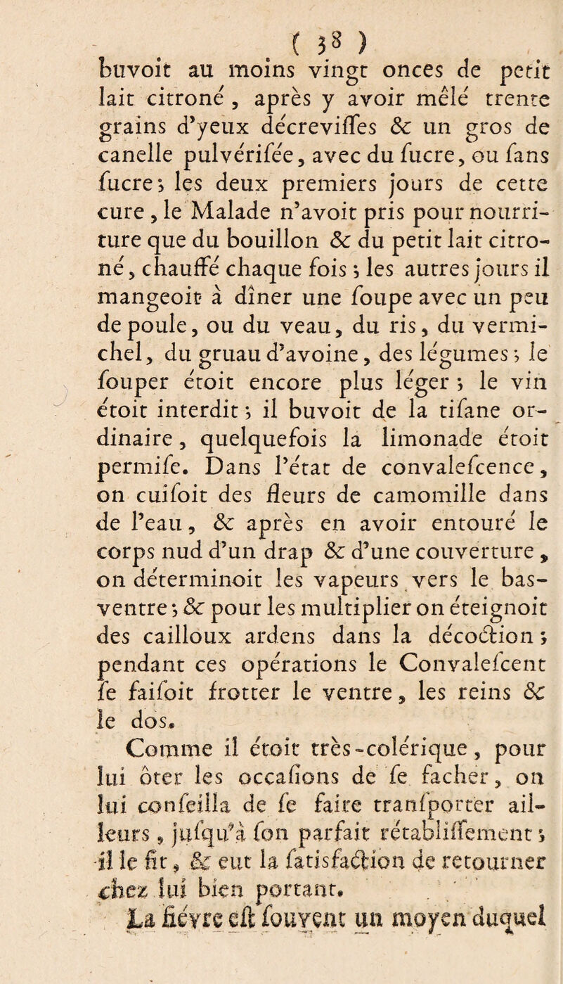 buvoit au moins vingt onces de petit lait citroné , après y avoir mêlé trente grains d’yeux décreviffes &c un gros de canelle pulvérifée, avec du lucre, ou fans fucrej les deux premiers jours de cette cure , le Malade n’avoit pris pour nourri¬ ture que du bouillon 8c du petit lait citro- né, chauffé chaque fois} les autres jours il mangeoic à dîner une foupe avec un peu de poule, ou du veau, du ris, du vermi- chel, du gruau d’avoine, des légumes ; le fouper étoit encore plus léger *, le vin étoit interdit -, il buvoit de la tifane or¬ dinaire , quelquefois la limonade étoit permife. Dans l’état de convalefcence, on cuifoit des fleurs de camomille dans de l’eau, 8c après en avoir entouré le corps nud d’un drap 8c d’une couverture , on déterminoit les vapeurs vers le bas- ventre } 8c pour les multiplier on éteignoit des cailloux ardens dans la décoction *, pendant ces opérations le Convalefcent le faifoit frotter le ventre, les reins 8c le dos. Comme il étoit très-colérique , pour lui ôter les occafions de fe fâcher, on lui confeüla de fe faire transporter ail¬ leurs , jufqif à fon parfait rétablhîement s Û le fît * & eut la fatisfaétion de retourner chez lui bien portant. 3La fièvre cft fouvent un moyen duquel