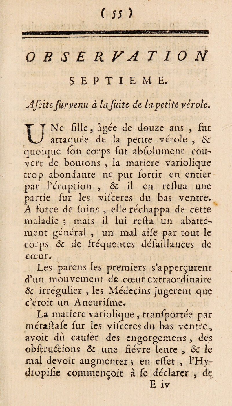 SEPTIEME. Âfcite furvenu à la fuite de la-petite virole, Ne fille, âgée de douze ans , fut KJ attaquée de la petite vérole , 8c quoique fon corps fut abfolument cou¬ vert de boutons , la matière variolique trop abondante ne put fortir en entier par l’éruption , 8c il en reflua une partie fur les vifceres du bas ventre, A force de foins , elle réchappa de cette maladie *, mais il lui refia un abatte¬ ment général , un mal aife par tout le corps 8c de fréquentes défaillances de cœur® Les parens les premiers s’apperçurent d’un mouvement de cœur extraordinaire 8c irrégulier , les Médecins jugèrent que c’étoit un Aneurifme. La matière variolique , tranfportée par métaflafe fur les vifceres du bas ventre s avoit du caufer des engorgemens, des obfi:mêlions 8c une fièvre lente , 8c le mal devoit augmenter ; en effet , l’Hy- dropifie commençoit à fe déclarer , de